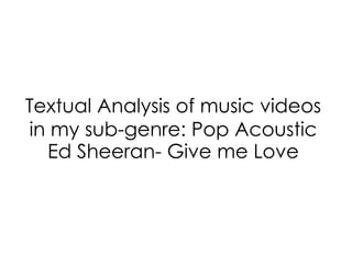 Textual Analysis of music videos
in my sub-genre: Pop Acoustic
Ed Sheeran- Give me Love
 