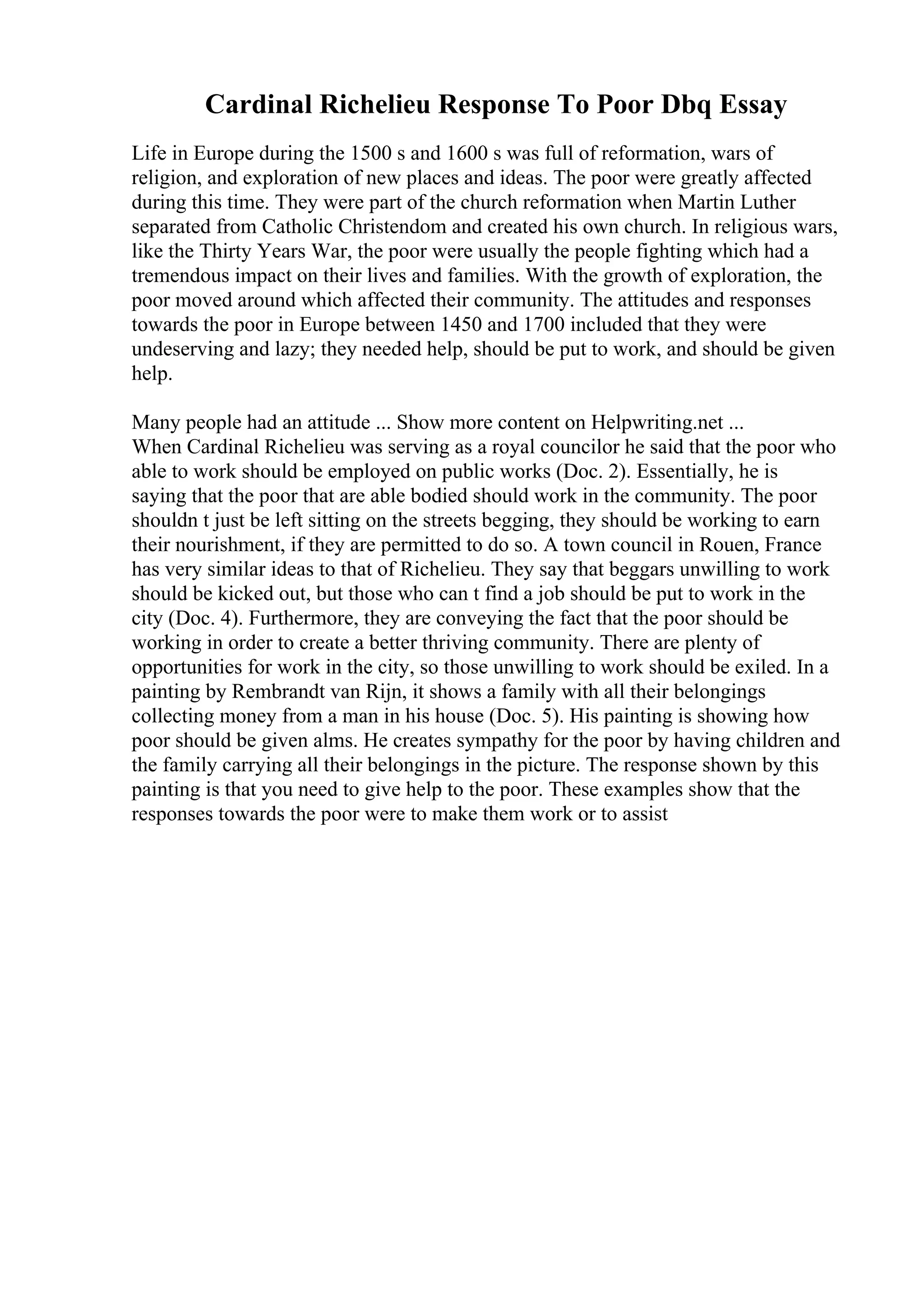 Cardinal Richelieu Response To Poor Dbq Essay
Life in Europe during the 1500 s and 1600 s was full of reformation, wars of
religion, and exploration of new places and ideas. The poor were greatly affected
during this time. They were part of the church reformation when Martin Luther
separated from Catholic Christendom and created his own church. In religious wars,
like the Thirty Years War, the poor were usually the people fighting which had a
tremendous impact on their lives and families. With the growth of exploration, the
poor moved around which affected their community. The attitudes and responses
towards the poor in Europe between 1450 and 1700 included that they were
undeserving and lazy; they needed help, should be put to work, and should be given
help.
Many people had an attitude ... Show more content on Helpwriting.net ...
When Cardinal Richelieu was serving as a royal councilor he said that the poor who
able to work should be employed on public works (Doc. 2). Essentially, he is
saying that the poor that are able bodied should work in the community. The poor
shouldn t just be left sitting on the streets begging, they should be working to earn
their nourishment, if they are permitted to do so. A town council in Rouen, France
has very similar ideas to that of Richelieu. They say that beggars unwilling to work
should be kicked out, but those who can t find a job should be put to work in the
city (Doc. 4). Furthermore, they are conveying the fact that the poor should be
working in order to create a better thriving community. There are plenty of
opportunities for work in the city, so those unwilling to work should be exiled. In a
painting by Rembrandt van Rijn, it shows a family with all their belongings
collecting money from a man in his house (Doc. 5). His painting is showing how
poor should be given alms. He creates sympathy for the poor by having children and
the family carrying all their belongings in the picture. The response shown by this
painting is that you need to give help to the poor. These examples show that the
responses towards the poor were to make them work or to assist
 