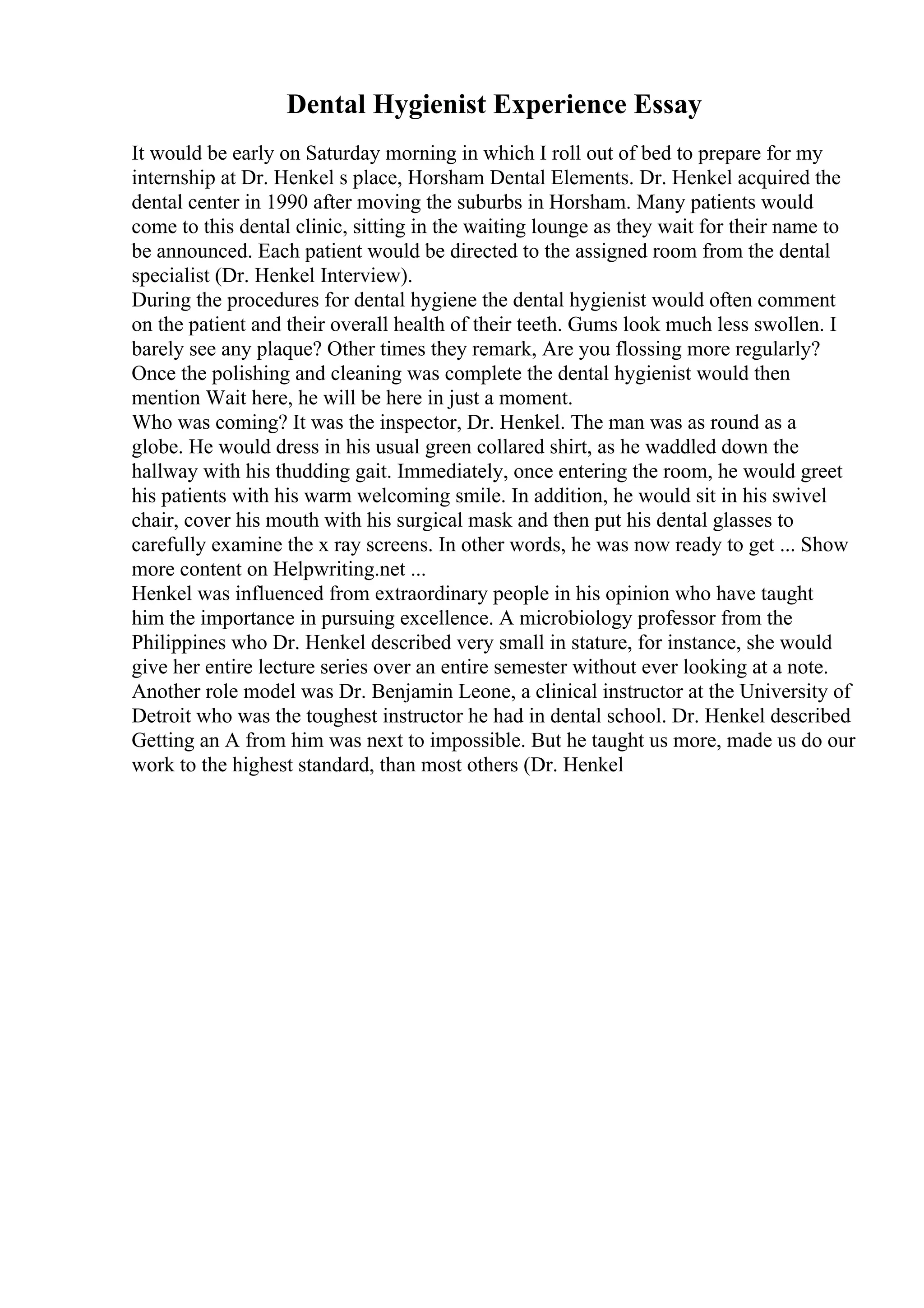 Dental Hygienist Experience Essay
It would be early on Saturday morning in which I roll out of bed to prepare for my
internship at Dr. Henkel s place, Horsham Dental Elements. Dr. Henkel acquired the
dental center in 1990 after moving the suburbs in Horsham. Many patients would
come to this dental clinic, sitting in the waiting lounge as they wait for their name to
be announced. Each patient would be directed to the assigned room from the dental
specialist (Dr. Henkel Interview).
During the procedures for dental hygiene the dental hygienist would often comment
on the patient and their overall health of their teeth. Gums look much less swollen. I
barely see any plaque? Other times they remark, Are you flossing more regularly?
Once the polishing and cleaning was complete the dental hygienist would then
mention Wait here, he will be here in just a moment.
Who was coming? It was the inspector, Dr. Henkel. The man was as round as a
globe. He would dress in his usual green collared shirt, as he waddled down the
hallway with his thudding gait. Immediately, once entering the room, he would greet
his patients with his warm welcoming smile. In addition, he would sit in his swivel
chair, cover his mouth with his surgical mask and then put his dental glasses to
carefully examine the x ray screens. In other words, he was now ready to get ... Show
more content on Helpwriting.net ...
Henkel was influenced from extraordinary people in his opinion who have taught
him the importance in pursuing excellence. A microbiology professor from the
Philippines who Dr. Henkel described very small in stature, for instance, she would
give her entire lecture series over an entire semester without ever looking at a note.
Another role model was Dr. Benjamin Leone, a clinical instructor at the University of
Detroit who was the toughest instructor he had in dental school. Dr. Henkel described
Getting an A from him was next to impossible. But he taught us more, made us do our
work to the highest standard, than most others (Dr. Henkel
 