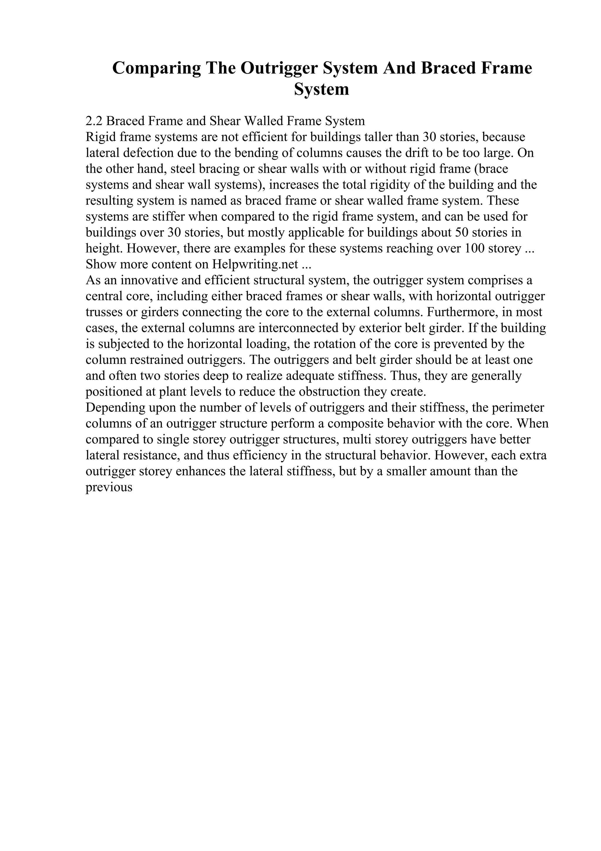 Comparing The Outrigger System And Braced Frame
System
2.2 Braced Frame and Shear Walled Frame System
Rigid frame systems are not efficient for buildings taller than 30 stories, because
lateral defection due to the bending of columns causes the drift to be too large. On
the other hand, steel bracing or shear walls with or without rigid frame (brace
systems and shear wall systems), increases the total rigidity of the building and the
resulting system is named as braced frame or shear walled frame system. These
systems are stiffer when compared to the rigid frame system, and can be used for
buildings over 30 stories, but mostly applicable for buildings about 50 stories in
height. However, there are examples for these systems reaching over 100 storey ...
Show more content on Helpwriting.net ...
As an innovative and efficient structural system, the outrigger system comprises a
central core, including either braced frames or shear walls, with horizontal outrigger
trusses or girders connecting the core to the external columns. Furthermore, in most
cases, the external columns are interconnected by exterior belt girder. If the building
is subjected to the horizontal loading, the rotation of the core is prevented by the
column restrained outriggers. The outriggers and belt girder should be at least one
and often two stories deep to realize adequate stiffness. Thus, they are generally
positioned at plant levels to reduce the obstruction they create.
Depending upon the number of levels of outriggers and their stiffness, the perimeter
columns of an outrigger structure perform a composite behavior with the core. When
compared to single storey outrigger structures, multi storey outriggers have better
lateral resistance, and thus efficiency in the structural behavior. However, each extra
outrigger storey enhances the lateral stiffness, but by a smaller amount than the
previous
 