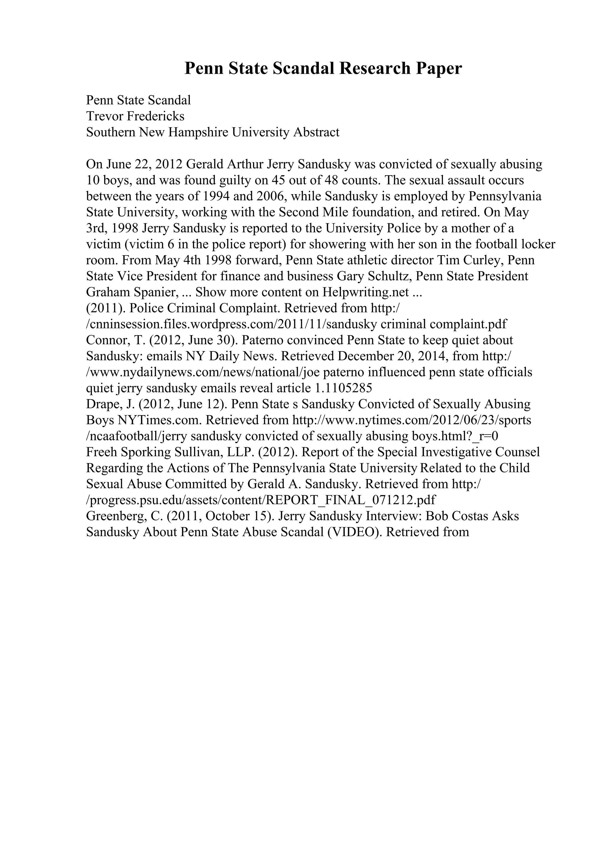 Penn State Scandal Research Paper
Penn State Scandal
Trevor Fredericks
Southern New Hampshire University Abstract
On June 22, 2012 Gerald Arthur Jerry Sandusky was convicted of sexually abusing
10 boys, and was found guilty on 45 out of 48 counts. The sexual assault occurs
between the years of 1994 and 2006, while Sandusky is employed by Pennsylvania
State University, working with the Second Mile foundation, and retired. On May
3rd, 1998 Jerry Sandusky is reported to the University Police by a mother of a
victim (victim 6 in the police report) for showering with her son in the football locker
room. From May 4th 1998 forward, Penn State athletic director Tim Curley, Penn
State Vice President for finance and business Gary Schultz, Penn State President
Graham Spanier, ... Show more content on Helpwriting.net ...
(2011). Police Criminal Complaint. Retrieved from http:/
/cnninsession.files.wordpress.com/2011/11/sandusky criminal complaint.pdf
Connor, T. (2012, June 30). Paterno convinced Penn State to keep quiet about
Sandusky: emails NY Daily News. Retrieved December 20, 2014, from http:/
/www.nydailynews.com/news/national/joe paterno influenced penn state officials
quiet jerry sandusky emails reveal article 1.1105285
Drape, J. (2012, June 12). Penn State s Sandusky Convicted of Sexually Abusing
Boys NYTimes.com. Retrieved from http://www.nytimes.com/2012/06/23/sports
/ncaafootball/jerry sandusky convicted of sexually abusing boys.html?_r=0
Freeh Sporking Sullivan, LLP. (2012). Report of the Special Investigative Counsel
Regarding the Actions of The Pennsylvania State University Related to the Child
Sexual Abuse Committed by Gerald A. Sandusky. Retrieved from http:/
/progress.psu.edu/assets/content/REPORT_FINAL_071212.pdf
Greenberg, C. (2011, October 15). Jerry Sandusky Interview: Bob Costas Asks
Sandusky About Penn State Abuse Scandal (VIDEO). Retrieved from
 