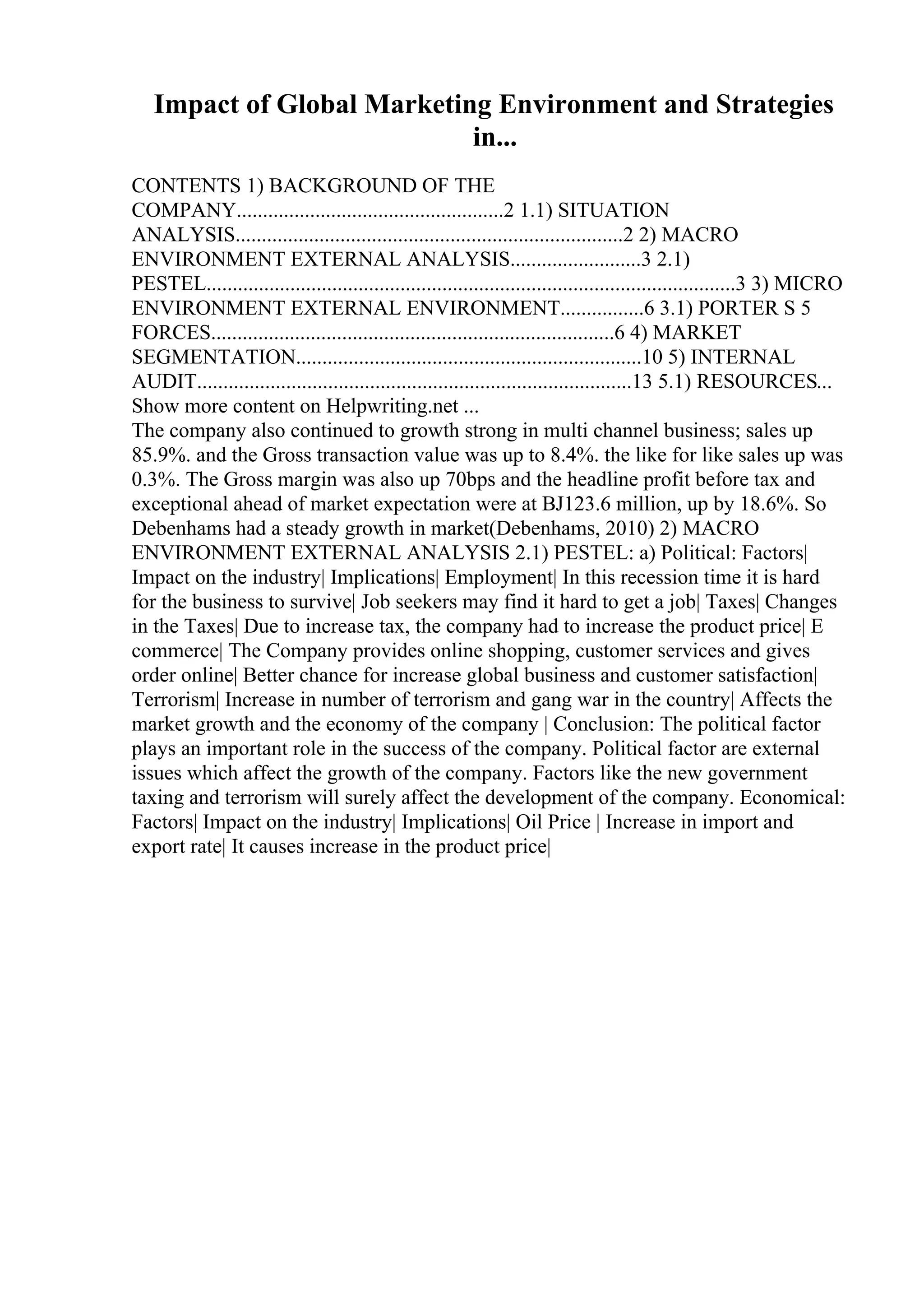 Impact of Global Marketing Environment and Strategies
in...
CONTENTS 1) BACKGROUND OF THE
COMPANY...................................................2 1.1) SITUATION
ANALYSIS..........................................................................2 2) MACRO
ENVIRONMENT EXTERNAL ANALYSIS.........................3 2.1)
PESTEL.....................................................................................................3 3) MICRO
ENVIRONMENT EXTERNAL ENVIRONMENT................6 3.1) PORTER S 5
FORCES.............................................................................6 4) MARKET
SEGMENTATION..................................................................10 5) INTERNAL
AUDIT...................................................................................13 5.1) RESOURCES...
Show more content on Helpwriting.net ...
The company also continued to growth strong in multi channel business; sales up
85.9%. and the Gross transaction value was up to 8.4%. the like for like sales up was
0.3%. The Gross margin was also up 70bps and the headline profit before tax and
exceptional ahead of market expectation were at ВЈ123.6 million, up by 18.6%. So
Debenhams had a steady growth in market(Debenhams, 2010) 2) MACRO
ENVIRONMENT EXTERNAL ANALYSIS 2.1) PESTEL: a) Political: Factors|
Impact on the industry| Implications| Employment| In this recession time it is hard
for the business to survive| Job seekers may find it hard to get a job| Taxes| Changes
in the Taxes| Due to increase tax, the company had to increase the product price| E
commerce| The Company provides online shopping, customer services and gives
order online| Better chance for increase global business and customer satisfaction|
Terrorism| Increase in number of terrorism and gang war in the country| Affects the
market growth and the economy of the company | Conclusion: The political factor
plays an important role in the success of the company. Political factor are external
issues which affect the growth of the company. Factors like the new government
taxing and terrorism will surely affect the development of the company. Economical:
Factors| Impact on the industry| Implications| Oil Price | Increase in import and
export rate| It causes increase in the product price|
 