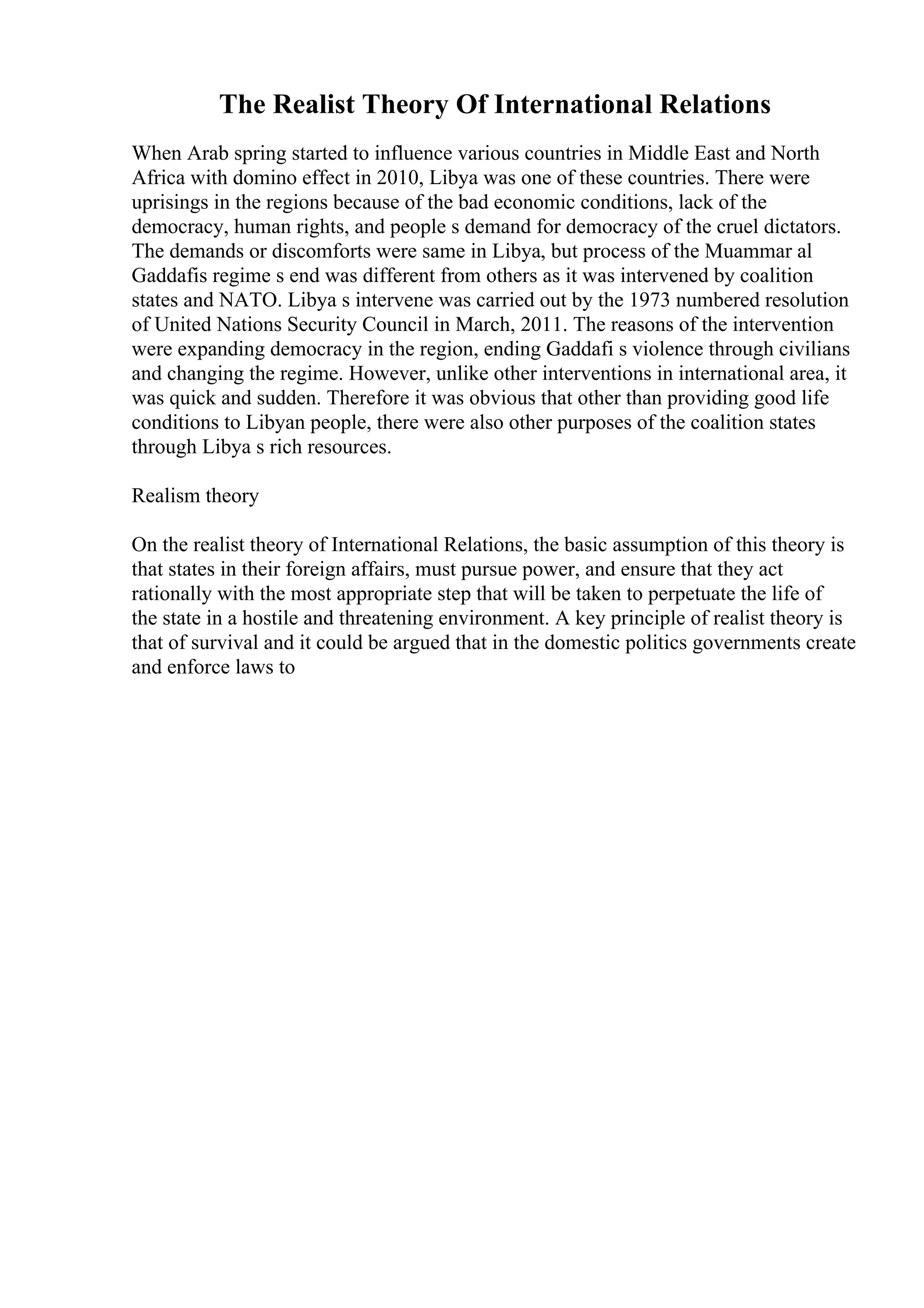 The Realist Theory Of International Relations
When Arab spring started to influence various countries in Middle East and North
Africa with domino effect in 2010, Libya was one of these countries. There were
uprisings in the regions because of the bad economic conditions, lack of the
democracy, human rights, and people s demand for democracy of the cruel dictators.
The demands or discomforts were same in Libya, but process of the Muammar al
Gaddafis regime s end was different from others as it was intervened by coalition
states and NATO. Libya s intervene was carried out by the 1973 numbered resolution
of United Nations Security Council in March, 2011. The reasons of the intervention
were expanding democracy in the region, ending Gaddafi s violence through civilians
and changing the regime. However, unlike other interventions in international area, it
was quick and sudden. Therefore it was obvious that other than providing good life
conditions to Libyan people, there were also other purposes of the coalition states
through Libya s rich resources.
Realism theory
On the realist theory of International Relations, the basic assumption of this theory is
that states in their foreign affairs, must pursue power, and ensure that they act
rationally with the most appropriate step that will be taken to perpetuate the life of
the state in a hostile and threatening environment. A key principle of realist theory is
that of survival and it could be argued that in the domestic politics governments create
and enforce laws to
 