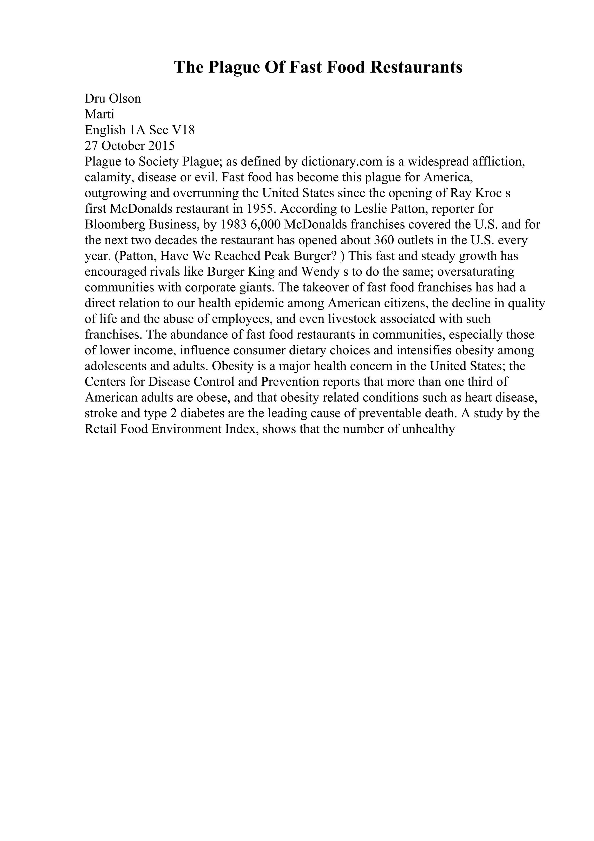 The Plague Of Fast Food Restaurants
Dru Olson
Marti
English 1A Sec V18
27 October 2015
Plague to Society Plague; as defined by dictionary.com is a widespread affliction,
calamity, disease or evil. Fast food has become this plague for America,
outgrowing and overrunning the United States since the opening of Ray Kroc s
first McDonalds restaurant in 1955. According to Leslie Patton, reporter for
Bloomberg Business, by 1983 6,000 McDonalds franchises covered the U.S. and for
the next two decades the restaurant has opened about 360 outlets in the U.S. every
year. (Patton, Have We Reached Peak Burger? ) This fast and steady growth has
encouraged rivals like Burger King and Wendy s to do the same; oversaturating
communities with corporate giants. The takeover of fast food franchises has had a
direct relation to our health epidemic among American citizens, the decline in quality
of life and the abuse of employees, and even livestock associated with such
franchises. The abundance of fast food restaurants in communities, especially those
of lower income, influence consumer dietary choices and intensifies obesity among
adolescents and adults. Obesity is a major health concern in the United States; the
Centers for Disease Control and Prevention reports that more than one third of
American adults are obese, and that obesity related conditions such as heart disease,
stroke and type 2 diabetes are the leading cause of preventable death. A study by the
Retail Food Environment Index, shows that the number of unhealthy
 