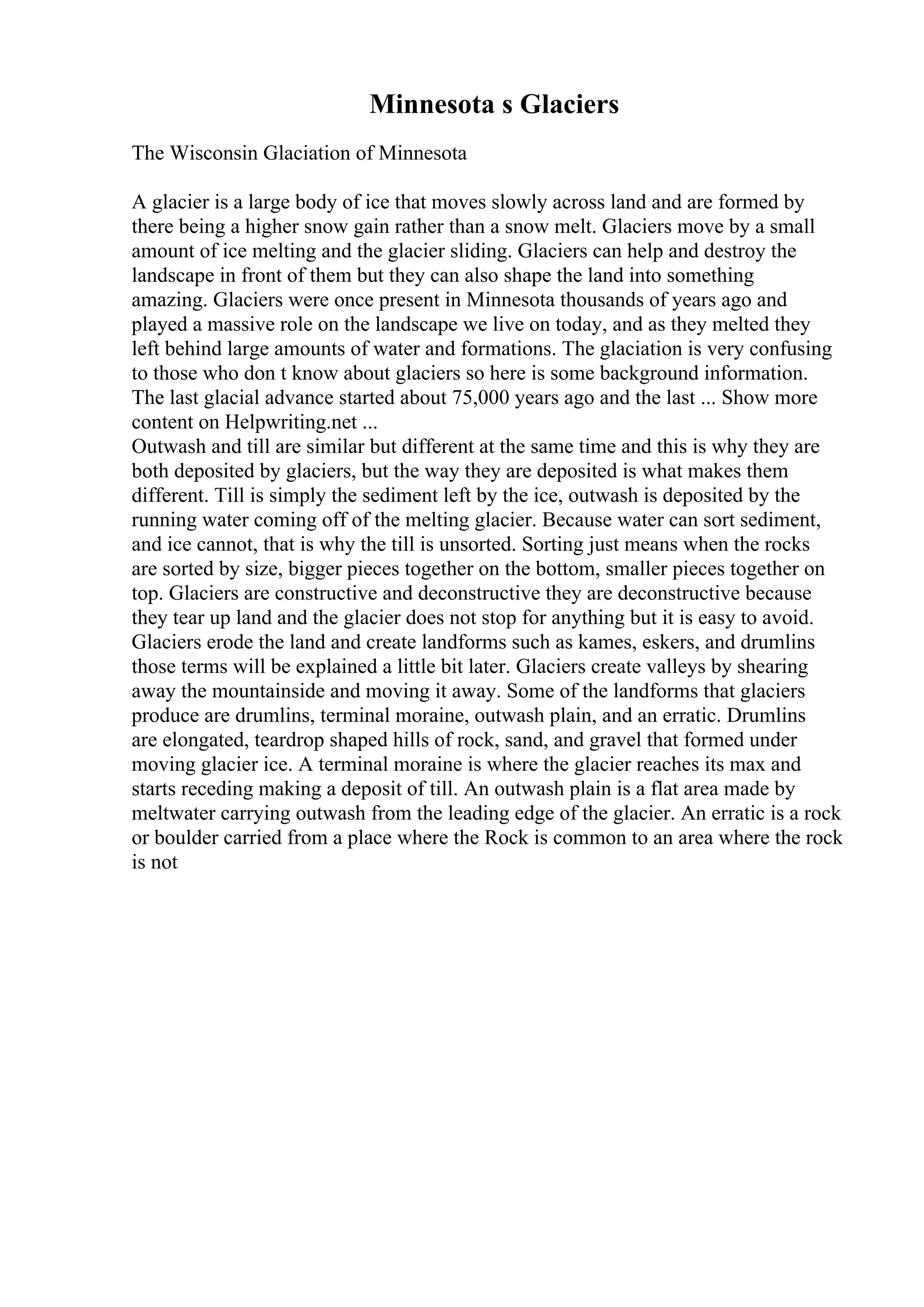 Minnesota s Glaciers
The Wisconsin Glaciation of Minnesota
A glacier is a large body of ice that moves slowly across land and are formed by
there being a higher snow gain rather than a snow melt. Glaciers move by a small
amount of ice melting and the glacier sliding. Glaciers can help and destroy the
landscape in front of them but they can also shape the land into something
amazing. Glaciers were once present in Minnesota thousands of years ago and
played a massive role on the landscape we live on today, and as they melted they
left behind large amounts of water and formations. The glaciation is very confusing
to those who don t know about glaciers so here is some background information.
The last glacial advance started about 75,000 years ago and the last ... Show more
content on Helpwriting.net ...
Outwash and till are similar but different at the same time and this is why they are
both deposited by glaciers, but the way they are deposited is what makes them
different. Till is simply the sediment left by the ice, outwash is deposited by the
running water coming off of the melting glacier. Because water can sort sediment,
and ice cannot, that is why the till is unsorted. Sorting just means when the rocks
are sorted by size, bigger pieces together on the bottom, smaller pieces together on
top. Glaciers are constructive and deconstructive they are deconstructive because
they tear up land and the glacier does not stop for anything but it is easy to avoid.
Glaciers erode the land and create landforms such as kames, eskers, and drumlins
those terms will be explained a little bit later. Glaciers create valleys by shearing
away the mountainside and moving it away. Some of the landforms that glaciers
produce are drumlins, terminal moraine, outwash plain, and an erratic. Drumlins
are elongated, teardrop shaped hills of rock, sand, and gravel that formed under
moving glacier ice. A terminal moraine is where the glacier reaches its max and
starts receding making a deposit of till. An outwash plain is a flat area made by
meltwater carrying outwash from the leading edge of the glacier. An erratic is a rock
or boulder carried from a place where the Rock is common to an area where the rock
is not
 