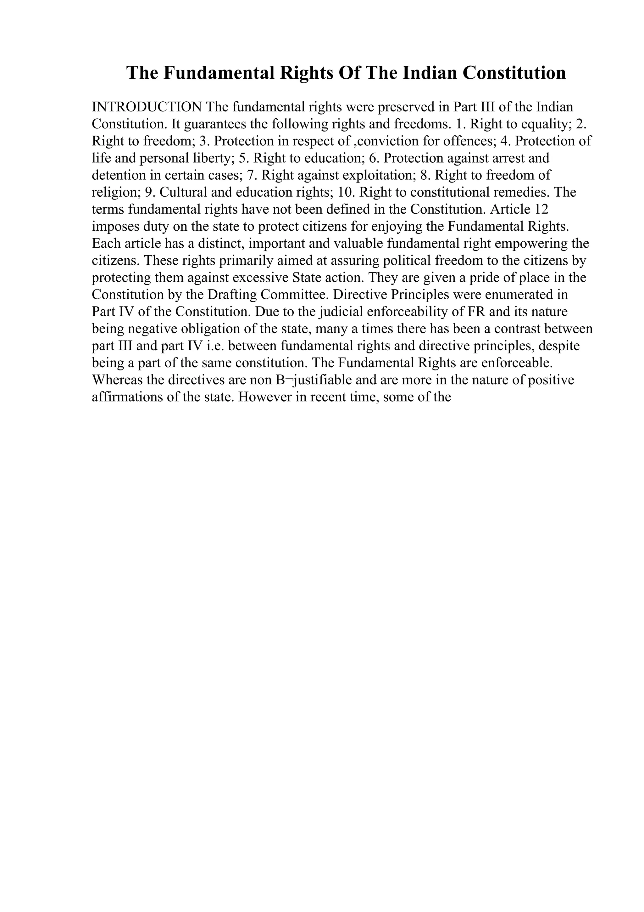 The Fundamental Rights Of The Indian Constitution
INTRODUCTION The fundamental rights were preserved in Part III of the Indian
Constitution. It guarantees the following rights and freedoms. 1. Right to equality; 2.
Right to freedom; 3. Protection in respect of ,conviction for offences; 4. Protection of
life and personal liberty; 5. Right to education; 6. Protection against arrest and
detention in certain cases; 7. Right against exploitation; 8. Right to freedom of
religion; 9. Cultural and education rights; 10. Right to constitutional remedies. The
terms fundamental rights have not been defined in the Constitution. Article 12
imposes duty on the state to protect citizens for enjoying the Fundamental Rights.
Each article has a distinct, important and valuable fundamental right empowering the
citizens. These rights primarily aimed at assuring political freedom to the citizens by
protecting them against excessive State action. They are given a pride of place in the
Constitution by the Drafting Committee. Directive Principles were enumerated in
Part IV of the Constitution. Due to the judicial enforceability of FR and its nature
being negative obligation of the state, many a times there has been a contrast between
part III and part IV i.e. between fundamental rights and directive principles, despite
being a part of the same constitution. The Fundamental Rights are enforceable.
Whereas the directives are non В¬justifiable and are more in the nature of positive
affirmations of the state. However in recent time, some of the
 
