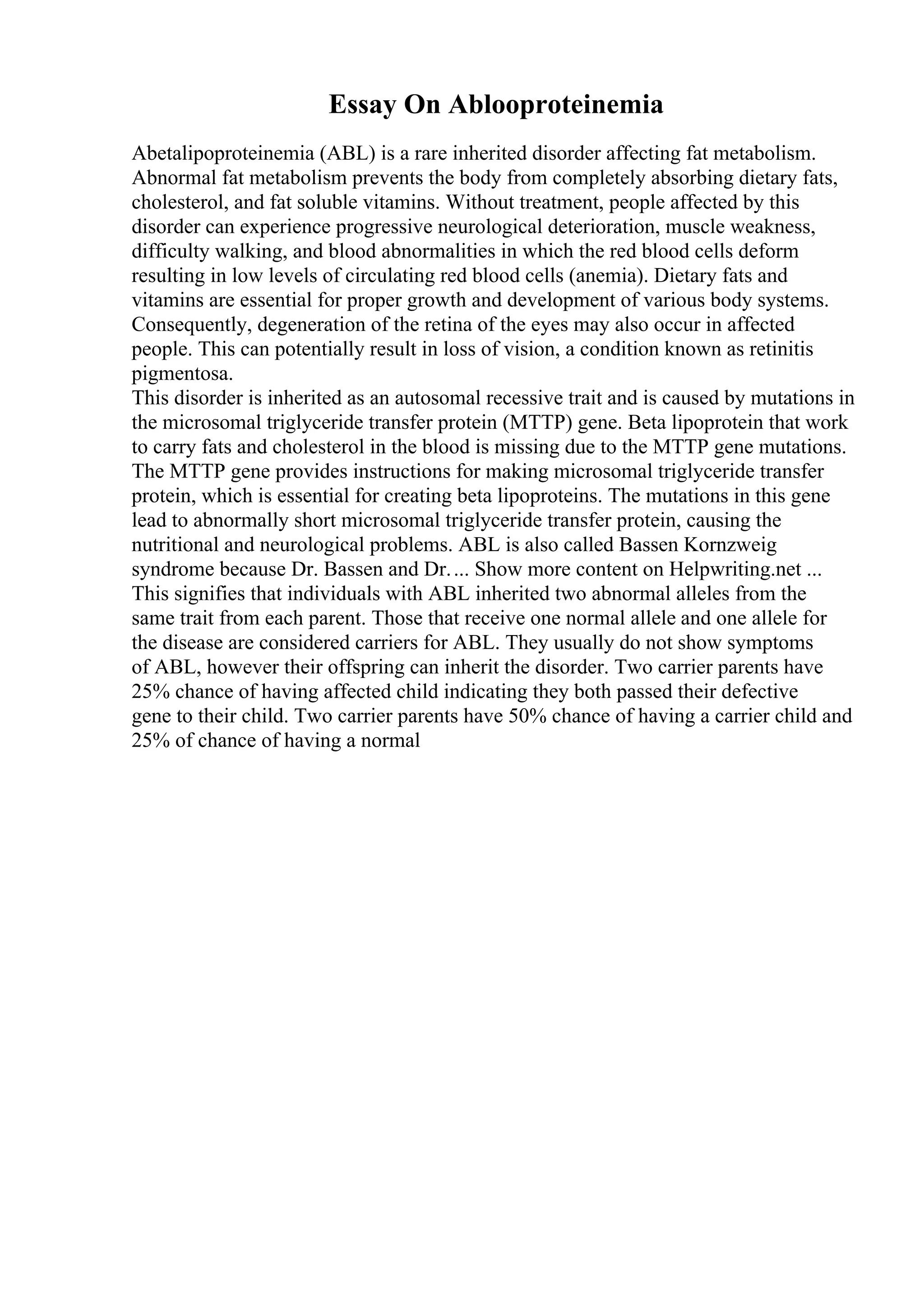 Essay On Ablooproteinemia
Abetalipoproteinemia (ABL) is a rare inherited disorder affecting fat metabolism.
Abnormal fat metabolism prevents the body from completely absorbing dietary fats,
cholesterol, and fat soluble vitamins. Without treatment, people affected by this
disorder can experience progressive neurological deterioration, muscle weakness,
difficulty walking, and blood abnormalities in which the red blood cells deform
resulting in low levels of circulating red blood cells (anemia). Dietary fats and
vitamins are essential for proper growth and development of various body systems.
Consequently, degeneration of the retina of the eyes may also occur in affected
people. This can potentially result in loss of vision, a condition known as retinitis
pigmentosa.
This disorder is inherited as an autosomal recessive trait and is caused by mutations in
the microsomal triglyceride transfer protein (MTTP) gene. Beta lipoprotein that work
to carry fats and cholesterol in the blood is missing due to the MTTP gene mutations.
The MTTP gene provides instructions for making microsomal triglyceride transfer
protein, which is essential for creating beta lipoproteins. The mutations in this gene
lead to abnormally short microsomal triglyceride transfer protein, causing the
nutritional and neurological problems. ABL is also called Bassen Kornzweig
syndrome because Dr. Bassen and Dr.... Show more content on Helpwriting.net ...
This signifies that individuals with ABL inherited two abnormal alleles from the
same trait from each parent. Those that receive one normal allele and one allele for
the disease are considered carriers for ABL. They usually do not show symptoms
of ABL, however their offspring can inherit the disorder. Two carrier parents have
25% chance of having affected child indicating they both passed their defective
gene to their child. Two carrier parents have 50% chance of having a carrier child and
25% of chance of having a normal
 