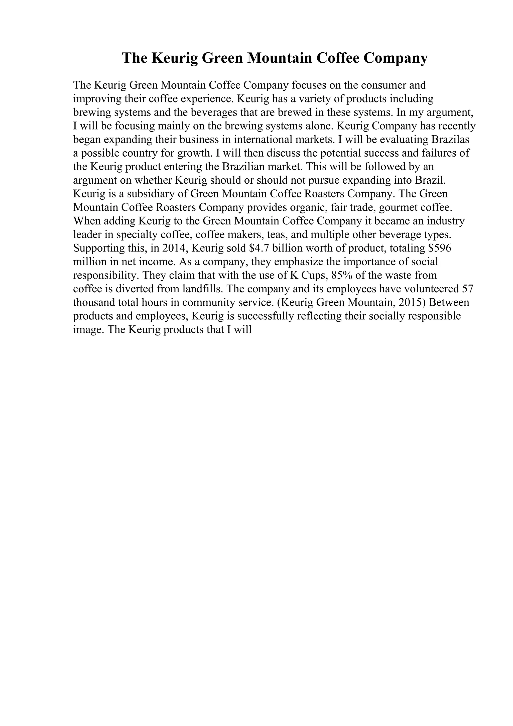 The Keurig Green Mountain Coffee Company
The Keurig Green Mountain Coffee Company focuses on the consumer and
improving their coffee experience. Keurig has a variety of products including
brewing systems and the beverages that are brewed in these systems. In my argument,
I will be focusing mainly on the brewing systems alone. Keurig Company has recently
began expanding their business in international markets. I will be evaluating Brazilas
a possible country for growth. I will then discuss the potential success and failures of
the Keurig product entering the Brazilian market. This will be followed by an
argument on whether Keurig should or should not pursue expanding into Brazil.
Keurig is a subsidiary of Green Mountain Coffee Roasters Company. The Green
Mountain Coffee Roasters Company provides organic, fair trade, gourmet coffee.
When adding Keurig to the Green Mountain Coffee Company it became an industry
leader in specialty coffee, coffee makers, teas, and multiple other beverage types.
Supporting this, in 2014, Keurig sold $4.7 billion worth of product, totaling $596
million in net income. As a company, they emphasize the importance of social
responsibility. They claim that with the use of K Cups, 85% of the waste from
coffee is diverted from landfills. The company and its employees have volunteered 57
thousand total hours in community service. (Keurig Green Mountain, 2015) Between
products and employees, Keurig is successfully reflecting their socially responsible
image. The Keurig products that I will
 