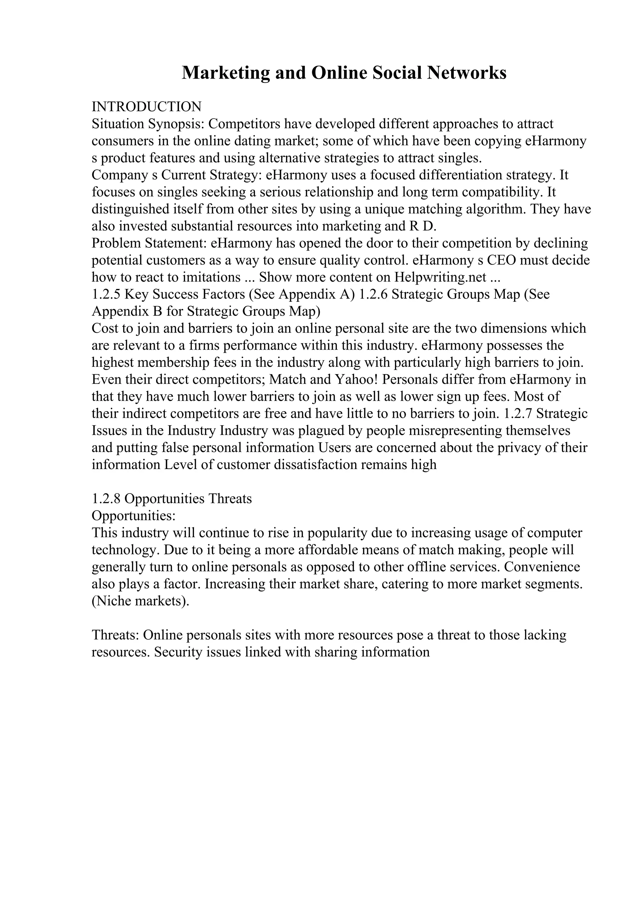 Marketing and Online Social Networks
INTRODUCTION
Situation Synopsis: Competitors have developed different approaches to attract
consumers in the online dating market; some of which have been copying eHarmony
s product features and using alternative strategies to attract singles.
Company s Current Strategy: eHarmony uses a focused differentiation strategy. It
focuses on singles seeking a serious relationship and long term compatibility. It
distinguished itself from other sites by using a unique matching algorithm. They have
also invested substantial resources into marketing and R D.
Problem Statement: eHarmony has opened the door to their competition by declining
potential customers as a way to ensure quality control. eHarmony s CEO must decide
how to react to imitations ... Show more content on Helpwriting.net ...
1.2.5 Key Success Factors (See Appendix A) 1.2.6 Strategic Groups Map (See
Appendix B for Strategic Groups Map)
Cost to join and barriers to join an online personal site are the two dimensions which
are relevant to a firms performance within this industry. eHarmony possesses the
highest membership fees in the industry along with particularly high barriers to join.
Even their direct competitors; Match and Yahoo! Personals differ from eHarmony in
that they have much lower barriers to join as well as lower sign up fees. Most of
their indirect competitors are free and have little to no barriers to join. 1.2.7 Strategic
Issues in the Industry Industry was plagued by people misrepresenting themselves
and putting false personal information Users are concerned about the privacy of their
information Level of customer dissatisfaction remains high
1.2.8 Opportunities Threats
Opportunities:
This industry will continue to rise in popularity due to increasing usage of computer
technology. Due to it being a more affordable means of match making, people will
generally turn to online personals as opposed to other offline services. Convenience
also plays a factor. Increasing their market share, catering to more market segments.
(Niche markets).
Threats: Online personals sites with more resources pose a threat to those lacking
resources. Security issues linked with sharing information
 