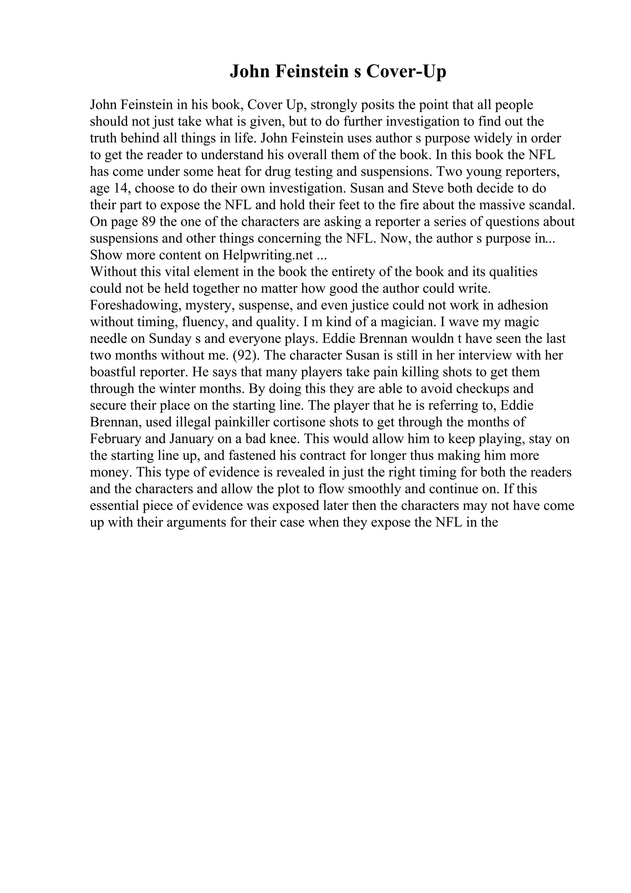 John Feinstein s Cover-Up
John Feinstein in his book, Cover Up, strongly posits the point that all people
should not just take what is given, but to do further investigation to find out the
truth behind all things in life. John Feinstein uses author s purpose widely in order
to get the reader to understand his overall them of the book. In this book the NFL
has come under some heat for drug testing and suspensions. Two young reporters,
age 14, choose to do their own investigation. Susan and Steve both decide to do
their part to expose the NFL and hold their feet to the fire about the massive scandal.
On page 89 the one of the characters are asking a reporter a series of questions about
suspensions and other things concerning the NFL. Now, the author s purpose in...
Show more content on Helpwriting.net ...
Without this vital element in the book the entirety of the book and its qualities
could not be held together no matter how good the author could write.
Foreshadowing, mystery, suspense, and even justice could not work in adhesion
without timing, fluency, and quality. I m kind of a magician. I wave my magic
needle on Sunday s and everyone plays. Eddie Brennan wouldn t have seen the last
two months without me. (92). The character Susan is still in her interview with her
boastful reporter. He says that many players take pain killing shots to get them
through the winter months. By doing this they are able to avoid checkups and
secure their place on the starting line. The player that he is referring to, Eddie
Brennan, used illegal painkiller cortisone shots to get through the months of
February and January on a bad knee. This would allow him to keep playing, stay on
the starting line up, and fastened his contract for longer thus making him more
money. This type of evidence is revealed in just the right timing for both the readers
and the characters and allow the plot to flow smoothly and continue on. If this
essential piece of evidence was exposed later then the characters may not have come
up with their arguments for their case when they expose the NFL in the
 