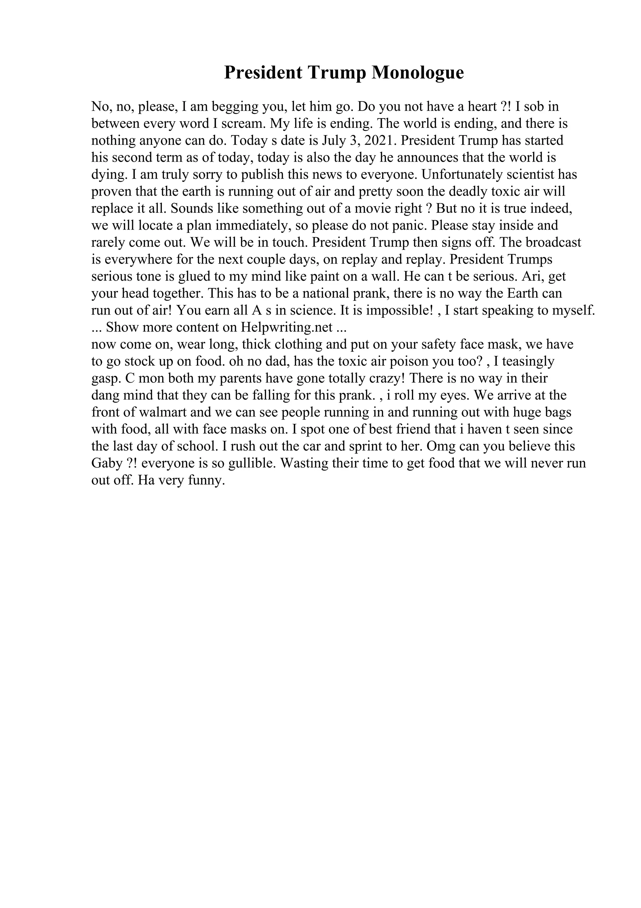 President Trump Monologue
No, no, please, I am begging you, let him go. Do you not have a heart ?! I sob in
between every word I scream. My life is ending. The world is ending, and there is
nothing anyone can do. Today s date is July 3, 2021. President Trump has started
his second term as of today, today is also the day he announces that the world is
dying. I am truly sorry to publish this news to everyone. Unfortunately scientist has
proven that the earth is running out of air and pretty soon the deadly toxic air will
replace it all. Sounds like something out of a movie right ? But no it is true indeed,
we will locate a plan immediately, so please do not panic. Please stay inside and
rarely come out. We will be in touch. President Trump then signs off. The broadcast
is everywhere for the next couple days, on replay and replay. President Trumps
serious tone is glued to my mind like paint on a wall. He can t be serious. Ari, get
your head together. This has to be a national prank, there is no way the Earth can
run out of air! You earn all A s in science. It is impossible! , I start speaking to myself.
... Show more content on Helpwriting.net ...
now come on, wear long, thick clothing and put on your safety face mask, we have
to go stock up on food. oh no dad, has the toxic air poison you too? , I teasingly
gasp. C mon both my parents have gone totally crazy! There is no way in their
dang mind that they can be falling for this prank. , i roll my eyes. We arrive at the
front of walmart and we can see people running in and running out with huge bags
with food, all with face masks on. I spot one of best friend that i haven t seen since
the last day of school. I rush out the car and sprint to her. Omg can you believe this
Gaby ?! everyone is so gullible. Wasting their time to get food that we will never run
out off. Ha very funny.
 