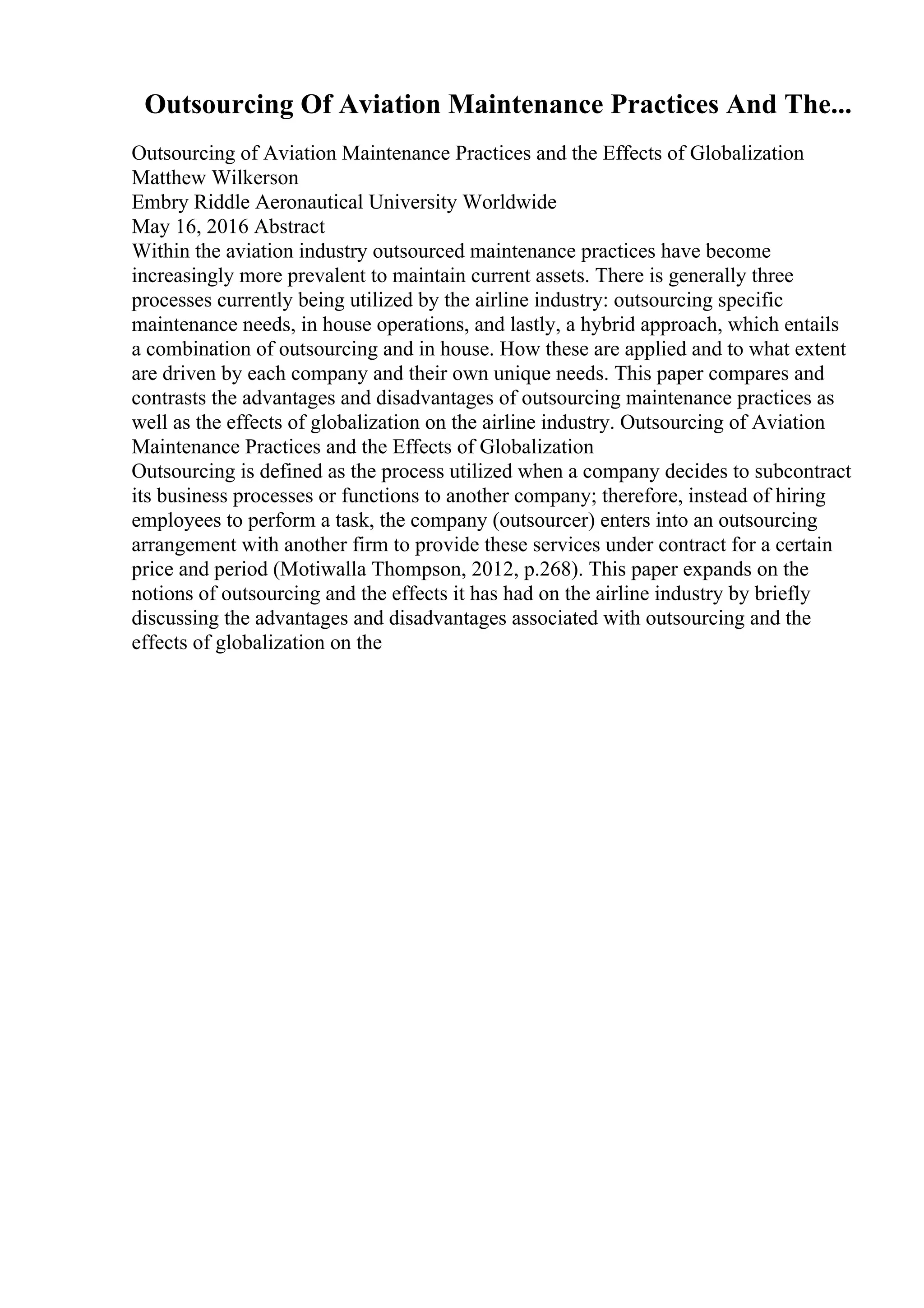 Outsourcing Of Aviation Maintenance Practices And The...
Outsourcing of Aviation Maintenance Practices and the Effects of Globalization
Matthew Wilkerson
Embry Riddle Aeronautical University Worldwide
May 16, 2016 Abstract
Within the aviation industry outsourced maintenance practices have become
increasingly more prevalent to maintain current assets. There is generally three
processes currently being utilized by the airline industry: outsourcing specific
maintenance needs, in house operations, and lastly, a hybrid approach, which entails
a combination of outsourcing and in house. How these are applied and to what extent
are driven by each company and their own unique needs. This paper compares and
contrasts the advantages and disadvantages of outsourcing maintenance practices as
well as the effects of globalization on the airline industry. Outsourcing of Aviation
Maintenance Practices and the Effects of Globalization
Outsourcing is defined as the process utilized when a company decides to subcontract
its business processes or functions to another company; therefore, instead of hiring
employees to perform a task, the company (outsourcer) enters into an outsourcing
arrangement with another firm to provide these services under contract for a certain
price and period (Motiwalla Thompson, 2012, p.268). This paper expands on the
notions of outsourcing and the effects it has had on the airline industry by briefly
discussing the advantages and disadvantages associated with outsourcing and the
effects of globalization on the
 