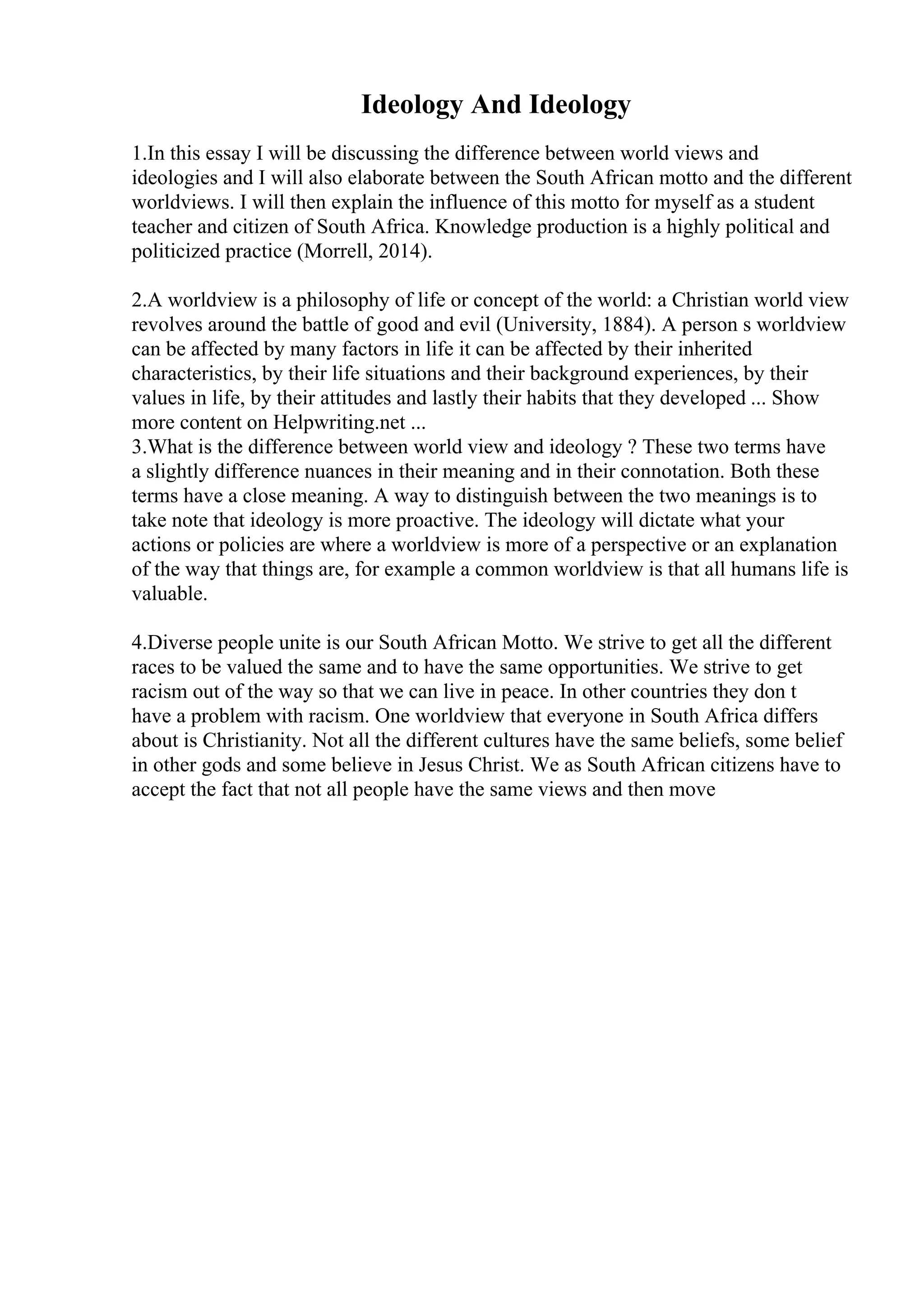 Ideology And Ideology
1.In this essay I will be discussing the difference between world views and
ideologies and I will also elaborate between the South African motto and the different
worldviews. I will then explain the influence of this motto for myself as a student
teacher and citizen of South Africa. Knowledge production is a highly political and
politicized practice (Morrell, 2014).
2.A worldview is a philosophy of life or concept of the world: a Christian world view
revolves around the battle of good and evil (University, 1884). A person s worldview
can be affected by many factors in life it can be affected by their inherited
characteristics, by their life situations and their background experiences, by their
values in life, by their attitudes and lastly their habits that they developed ... Show
more content on Helpwriting.net ...
3.What is the difference between world view and ideology ? These two terms have
a slightly difference nuances in their meaning and in their connotation. Both these
terms have a close meaning. A way to distinguish between the two meanings is to
take note that ideology is more proactive. The ideology will dictate what your
actions or policies are where a worldview is more of a perspective or an explanation
of the way that things are, for example a common worldview is that all humans life is
valuable.
4.Diverse people unite is our South African Motto. We strive to get all the different
races to be valued the same and to have the same opportunities. We strive to get
racism out of the way so that we can live in peace. In other countries they don t
have a problem with racism. One worldview that everyone in South Africa differs
about is Christianity. Not all the different cultures have the same beliefs, some belief
in other gods and some believe in Jesus Christ. We as South African citizens have to
accept the fact that not all people have the same views and then move
 