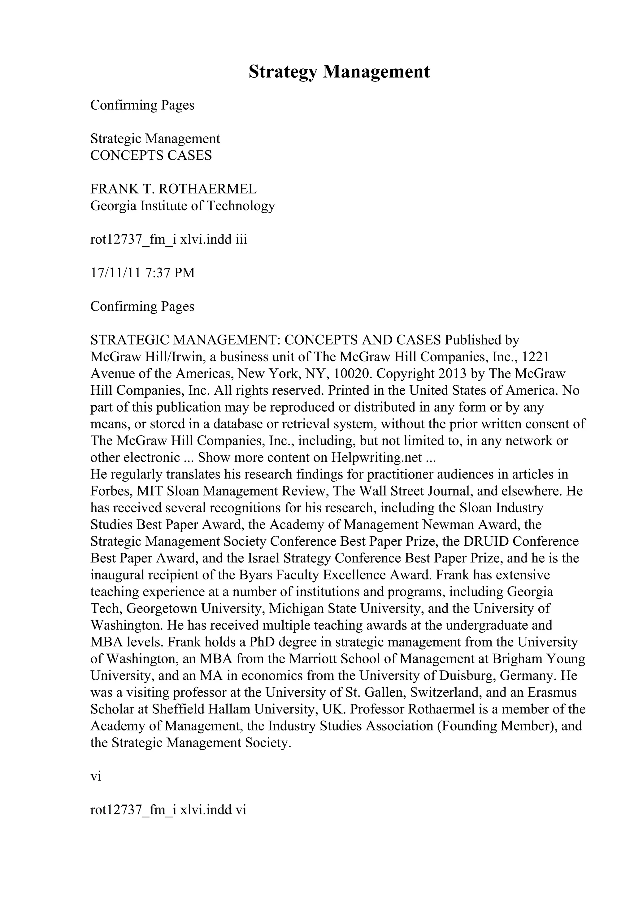 Strategy Management
Confirming Pages
Strategic Management
CONCEPTS CASES
FRANK T. ROTHAERMEL
Georgia Institute of Technology
rot12737_fm_i xlvi.indd iii
17/11/11 7:37 PM
Confirming Pages
STRATEGIC MANAGEMENT: CONCEPTS AND CASES Published by
McGraw Hill/Irwin, a business unit of The McGraw Hill Companies, Inc., 1221
Avenue of the Americas, New York, NY, 10020. Copyright 2013 by The McGraw
Hill Companies, Inc. All rights reserved. Printed in the United States of America. No
part of this publication may be reproduced or distributed in any form or by any
means, or stored in a database or retrieval system, without the prior written consent of
The McGraw Hill Companies, Inc., including, but not limited to, in any network or
other electronic ... Show more content on Helpwriting.net ...
He regularly translates his research findings for practitioner audiences in articles in
Forbes, MIT Sloan Management Review, The Wall Street Journal, and elsewhere. He
has received several recognitions for his research, including the Sloan Industry
Studies Best Paper Award, the Academy of Management Newman Award, the
Strategic Management Society Conference Best Paper Prize, the DRUID Conference
Best Paper Award, and the Israel Strategy Conference Best Paper Prize, and he is the
inaugural recipient of the Byars Faculty Excellence Award. Frank has extensive
teaching experience at a number of institutions and programs, including Georgia
Tech, Georgetown University, Michigan State University, and the University of
Washington. He has received multiple teaching awards at the undergraduate and
MBA levels. Frank holds a PhD degree in strategic management from the University
of Washington, an MBA from the Marriott School of Management at Brigham Young
University, and an MA in economics from the University of Duisburg, Germany. He
was a visiting professor at the University of St. Gallen, Switzerland, and an Erasmus
Scholar at Sheffield Hallam University, UK. Professor Rothaermel is a member of the
Academy of Management, the Industry Studies Association (Founding Member), and
the Strategic Management Society.
vi
rot12737_fm_i xlvi.indd vi
 