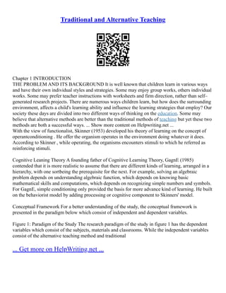 Traditional and Alternative Teaching
Chapter 1 INTRODUCTION
THE PROBLEM AND ITS BACKGROUND It is well known that children learn in various ways
and have their own individual styles and strategies. Some may enjoy group works, others individual
works. Some may prefer teacher instructions with worksheets and firm direction, rather than self–
generated research projects. There are numerous ways children learn, but how does the surrounding
environment, affects a child's learning ability and influence the learning strategies that employ? Our
society these days are divided into two different ways of thinking on the education. Some may
believe that alternative methods are better than the traditional methods of teaching but yet these two
methods are both a successful ways. ... Show more content on Helpwriting.net ...
With the view of functionalist, Skinner (1953) developed his theory of learning on the concept of
operantconditioning . He offer the organism operates in the environment doing whatever it does.
According to Skinner , while operating, the organisms encounters stimuli to which he referred as
reinforcing stimuli.
Cognitive Leaning Theory A founding father of Cognitive Learning Theory, GagnE (1985)
contended that it is more realistic to assume that there are different kinds of learning, arranged in a
hierarchy, with one sortbeing the prerequisite for the next. For example, solving an algebraic
problem depends on understanding algebraic function, which depends on knowing basic
mathematical skills and computations, which depends on recognizing simple numbers and symbols.
For GagnE, simple conditioning only provided the basis for more advance kind of learning. He built
on the behaviorist model by adding processing or cognitive component to Skinners' model.
Conceptual Framework For a better understanding of the study, the conceptual framework is
presented in the paradigm below which consist of independent and dependent variables.
Figure 1: Paradigm of the Study The research paradigm of the study in figure 1 has the dependent
variables which consist of the subjects, materials and classrooms. While the independent variables
consist of the alternative teaching method and traditional
... Get more on HelpWriting.net ...
 
