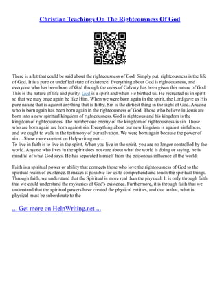 Christian Teachings On The Righteousness Of God
There is a lot that could be said about the righteousness of God. Simply put, righteousness is the life
of God. It is a pure or undefiled state of existence. Everything about God is righteousness, and
everyone who has been born of God through the cross of Calvary has been given this nature of God.
This is the nature of life and purity. God is a spirit and when He birthed us, He recreated us in spirit
so that we may once again be like Him. When we were born again in the spirit, the Lord gave us His
pure nature that is against anything that is filthy. Sin is the dirtiest thing in the sight of God. Anyone
who is born again has been born again in the righteousness of God. Those who believe in Jesus are
born into a new spiritual kingdom of righteousness. God is righteous and his kingdom is the
kingdom of righteousness. The number one enemy of the kingdom of righteousness is sin. Those
who are born again are born against sin. Everything about our new kingdom is against sinfulness,
and we ought to walk in the testimony of our salvation. We were born again because the power of
sin ... Show more content on Helpwriting.net ...
To live in faith is to live in the spirit. When you live in the spirit, you are no longer controlled by the
world. Anyone who lives in the spirit does not care about what the world is doing or saying, he is
mindful of what God says. He has separated himself from the poisonous influence of the world.
Faith is a spiritual power or ability that connects those who love the righteousness of God to the
spiritual realm of existence. It makes it possible for us to comprehend and touch the spiritual things.
Through faith, we understand that the Spiritual is more real than the physical. It is only through faith
that we could understand the mysteries of God's existence. Furthermore, it is through faith that we
understand that the spiritual powers have created the physical entities, and due to that, what is
physical must be subordinate to the
... Get more on HelpWriting.net ...
 