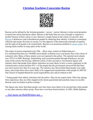 Christian Teachings Concerning Racism
Racism can be defined by the formula prejudice + power = racism. Racism is when racial prejudice
is turned into action that harms others. Racism is the belief that one race of people is superior to
another because of their colour or race. Racism is simply based on the colour of a person's skin.
Racism is destructive and it disembowels people by shattering their identity. It destroys community
cohesion and creates divisions in society. It is the opposite of the democratic principle of equality
and the right of all people to be treated fairly. Racism is an enormous problem in society today; it is
causing much conflict in many parts of the world.
The origin of racism originated in the 18th ... Show more content on Helpwriting.net ...
It is estimated that there are 140,0002 racist attacks in Britain every year purely due to the colour of
someone's skin. Many of these attacks were not reported to the police. The reported racist attacks
rose 107%3 in 2000. Beatings, firebombing, and excrement pushed through letterboxes, are just
some of the actions that having a different colour of skin can lead to. Government figures and
statistics show that people from ethinic minorities are more likely to have a worse experience in the
criminal justice system and that 43% 1 of the people that the government surveyed felt that there
was more racism now than five years ago. The statistics also showed that black people were eight
times, and Asians three times more likely to be stopped and searched than white people in 2001/02.
The Church of England Board for social responsibility also said in relation to this
" Young people from ethinic minorities fear the police. They do not respect them. Their fear springs
from experience; they are often stopped in the streets questioned and searched; many are racially
abused; some are beaten in police custody."
The figures also show that black people were four times more likely to be arrested than white people
or any other minority ethnic group. There have even been brutal murders. In 2001, Shiblu Rahman,
... Get more on HelpWriting.net ...
 