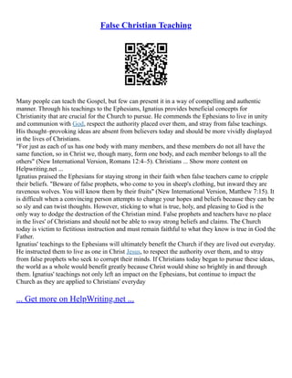 False Christian Teaching
Many people can teach the Gospel, but few can present it in a way of compelling and authentic
manner. Through his teachings to the Ephesians, Ignatius provides beneficial concepts for
Christianity that are crucial for the Church to pursue. He commends the Ephesians to live in unity
and communion with God, respect the authority placed over them, and stray from false teachings.
His thought–provoking ideas are absent from believers today and should be more vividly displayed
in the lives of Christians.
"For just as each of us has one body with many members, and these members do not all have the
same function, so in Christ we, though many, form one body, and each member belongs to all the
others" (New International Version, Romans 12:4–5). Christians ... Show more content on
Helpwriting.net ...
Ignatius praised the Ephesians for staying strong in their faith when false teachers came to cripple
their beliefs. "Beware of false prophets, who come to you in sheep's clothing, but inward they are
ravenous wolves. You will know them by their fruits" (New International Version, Matthew 7:15). It
is difficult when a convincing person attempts to change your hopes and beliefs because they can be
so sly and can twist thoughts. However, sticking to what is true, holy, and pleasing to God is the
only way to dodge the destruction of the Christian mind. False prophets and teachers have no place
in the lives' of Christians and should not be able to sway strong beliefs and claims. The Church
today is victim to fictitious instruction and must remain faithful to what they know is true in God the
Father.
Ignatius' teachings to the Ephesians will ultimately benefit the Church if they are lived out everyday.
He instructed them to live as one in Christ Jesus, to respect the authority over them, and to stray
from false prophets who seek to corrupt their minds. If Christians today began to pursue these ideas,
the world as a whole would benefit greatly because Christ would shine so brightly in and through
them. Ignatius' teachings not only left an impact on the Ephesians, but continue to impact the
Church as they are applied to Christians' everyday
... Get more on HelpWriting.net ...
 