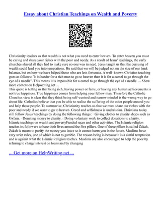 Essay about Christian Teachings on Wealth and Poverty
Christianity teaches us that wealth is not what you need to enter heaven. To enter heaven you must
be caring and share your riches with the poor and needy. As a result of Jesus' teachings, the early
churches shared all they had to make sure no one was in need. Jesus taught us that the pursuing of
wealth could lead you into temptations. He said that we will be judged not on the size of our bank
balance, but on how we have helped those who are less fortunate. A well–known Christian teaching
goes as follows: "It is harder for a rich man to go to heaven than it is for a camel to go through the
eye of a needle". This means it is impossible for a camel to go through the eye of a needle. ... Show
more content on Helpwriting.net ...
This quote is telling us that being rich, having power or fame, or having any human achievements is
not true happiness. True happiness comes from helping your fellow man. Therefore the Catholic
Churches view is clear that they think being self–centred and narrow minded is the wrong way to go
about life. Catholics believe that you be able to realise the suffering of the other people around you
and help those people. To summarise, Christianity teaches us that we must share our riches with the
poor and needy if we want to go to heaven. Greed and selfishness is unchristian. Christians today
still follow Jesus' teachings by doing the following things: · Giving clothes to charity shops such as
Oxfam. · Donating money to charity. · Doing voluntary work to collect donations to charity. ·
Islamic teachings on wealth and povertyFunded races and other activities. The Islamic religion
teaches its followers to base their lives around the five pillars. One of these pillars is called Zakah,
Zakah is meant to purify the money you leave so it cannot harm you in the future. Muslims have
very strict rules, one of which is not to gamble. The reason being is because it is a sinful temptation
and is against what the Islamic Religion teaches. Muslims are also encouraged to help the poor by
refusing to charge interest on loans and by changing
... Get more on HelpWriting.net ...
 