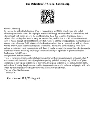The Definition Of Global Citizenship
Global Citizenship
In viewing the video Globalization: What Is Happening to us (2010). It is obvious why global
citizenship should be a must for all people. Modern technology has allowed us to communicate and
stay in touch with people all over the world including those dear to us like friends and family.
Advanced technology is a norm in today society whether you like it or not. All information now of
days is passed through advanced technology. It allows us to keep up with people and their culture and
norms. In social service field, it is crucial that I understand and able to communicate with my clients.
On the internet, I can research cultures and their norms. It is vital to learn differently about other
culture to better serve and communicate with them. It can be persuasively argued that effective care is
impossible without a working knowledge and understanding of a person s or groups cultures ns
background (NASW, n.d.).
Disagreement between Theorist
There is variations definition of global citizenship; the words are interchangeable with each other. A
theorist can each have their own high opinion regarding global citizenship. My definition of global
citizenship is that we are responsible to this world. People are responsible for human, human rights,
cultural and diversity. People are responsible for connecting the world, cultures, and people with each
other. Responsible for advocating for the world and its problem of others.
Two out of the Six Outcomes
The article A
... Get more on HelpWriting.net ...
 
