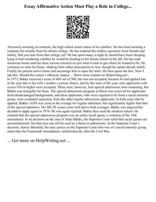 Essay Affirmative Action Must Play a Role in College...
Anxiously awaiting its contents, the high school senior stares at his mailbox. He has been awaiting a
response for months from his dream college. He has endured the endless questions from friends and
family, Did you hear from that college yet? He has spent many a night he should have been sleeping
lying in bed wondering whether he would be heading to his dream school in the fall. He has read
numerous books and has done serious research on just what it took to get where he wanted to be. He
continues to stare for hours, shaking from either anticipation or fear, though he cannot decide which.
Finally his parents arrive home and encourage him to open the letter. He then opens the box. Now I
ask this. Should this senior s ethnicity impact ... Show more content on Helpwriting.net ...
In 1973, Bakke received a score of 468 out of 500, but was not accepted, because he had applied late
in the year due to his wife s mother s serious illness, and by this time of the year, only applicants with
scores 470 or higher were accepted. There were, however, four special admissions slots remaining, but
Bakke was ineligible for these. The special admissions program at Davis was reserved for applicants
from disadvantaged backgrounds, and these applicants, who were required to be from a racial minority
group, were evaluated separately from the other regular admissions applicants. In both years that he
applied, Bakke s GPA was close to the average for regular admittees, but significantly higher than that
of the special admittees. His MCAT scores were well above both averages. Bakke was angered but
decided to apply again in 1974. He was again rejected. Bakke then sued the medical school. He
claimed that the special admissions program was an unfair racial quota, a violation of the 14th
amendment. In its decision on the case of Allan Bakke, the Supreme Court ruled that racial quotas are
unconstitutional, but that race can still be used as a factor in admissions. In the Supreme Court s
decision, Justice Marshall, the only justice on the Supreme Court who was of a racial minority group,
stated that the Fourteenth Amendment, ratified directly after the Civil War,
... Get more on HelpWriting.net ...
 