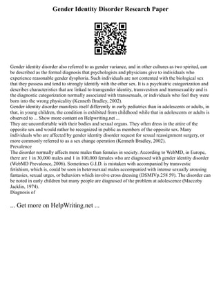 Gender Identity Disorder Research Paper
Gender identity disorder also referred to as gender variance, and in other cultures as two spirited, can
be described as the formal diagnosis that psychologists and physicians give to individuals who
experience reasonable gender dysphoria. Such individuals are not contented with the biological sex
that they possess and tend to strongly identify with the other sex. It is a psychiatric categorization and
describes characteristics that are linked to transgender identity, transvestism and transsexuality and is
the diagnostic categorization normally associated with transsexuals, or individuals who feel they were
born into the wrong physicality (Kenneth Bradley, 2002).
Gender identity disorder manifests itself differently in early pediatrics than in adolescents or adults, in
that, in young children, the condition is exhibited from childhood while that in adolescents or adults is
observed to ... Show more content on Helpwriting.net ...
They are uncomfortable with their bodies and sexual organs. They often dress in the attire of the
opposite sex and would rather be recognized in public as members of the opposite sex. Many
individuals who are affected by gender identity disorder request for sexual reassignment surgery, or
more commonly referred to as a sex change operation (Kenneth Bradley, 2002).
Prevalence
The disorder normally affects more males than females in society. According to WebMD, in Europe,
there are 1 in 30,000 males and 1 in 100,000 females who are diagnosed with gender identity disorder
(WebMD Prevalence, 2006). Sometimes G.I.D. is mistaken with accompanied by transvestic
fetishism, which is, could be seen in heterosexual males accompanied with intense sexually arousing
fantasies, sexual urges, or behaviors which involve cross dressing (DSMIVp.258 59). The disorder can
be noted in early children but many people are diagnosed of the problem at adolescence (Maccoby
Jacklin, 1974).
Diagnosis of
... Get more on HelpWriting.net ...
 
