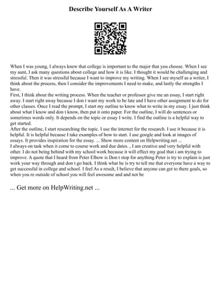 Describe Yourself As A Writer
When I was young, I always knew that college is important to the major that you choose. When I see
my aunt, I ask many questions about college and how it is like. I thought it would be challenging and
stressful. Then it was stressful because I want to improve my writing. When I see myself as a writer, I
think about the process, then I consider the improvements I need to make, and lastly the strengths I
have.
First, I think about the writing process. When the teacher or professor give me an essay, I start right
away. I start right away because I don t want my work to be late and I have other assignment to do for
other classes. Once I read the prompt, I start my outline to know what to write in my essay. I just think
about what I know and don t know, then put it onto paper. For the outline, I will do sentences or
sometimes words only. It depends on the topic or essay I write. I find the outline is a helpful way to
get started.
After the outline, I start researching the topic. I use the internet for the research. I use it because it is
helpful. It is helpful because I take examples of how to start. I use google and look at images of
essays. It provides inspiration for the essay. ... Show more content on Helpwriting.net ...
I always on task when it come to course work and due dates. , I am creative and very helpful with
other. I do not being behind with my school work because it will effect my goal that i am trying to
improve. A quote that I heard from Peter Elbow is Don t stop for anything Peter is try to explain is just
work your way through and don t go back. I think what he is try to tell me that everyone have a way to
get successful in college and school. I feel As a result, I believe that anyone can get to there goals, so
when you re outside of school you will feel awesome and and not be
... Get more on HelpWriting.net ...
 