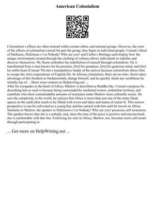 American Colonialism
Colonialism s effects are often noticed within certain ethnic and national groups. However, the roots
of the effects of colonialism extend far past the group; they begin in individual people. Conrad s Heart
of Darkness, Dickinson s I m Nobody! Who are you? and Cullen s Heritage each display how the
unique environment created through the clashing of cultures allows individuals to redefine and
discover themselves. Mr. Kurtz embodies the redefinition of oneself through colonialism. He is
transformed from a man known for his promise, [for] his greatness, [for] his generous mind, and [for]
his noble heart (Conrad 70) into a manipulative leader of the natives because colonialism allows him
to escape the strict expectations of English life. In African colonialism, there are no rules. Kurtz takes
advantage of this freedom to fundamentally change himself, and he quickly sheds any semblance he
initially has of ... Show more content on Helpwriting.net ...
After his escapades in the heart of Africa, Marlow is described as Buddha like. Conrad s purpose for
describing him as such is because being surrounded by uncharted waters, unfamiliar territory, and
cannibals who show commendable amounts of resistance make Marlow more culturally aware. He
sees the complexity in the world; he realizes that Africa is more than just one of the many blank
spaces on the earth [that needs to be filled] with rivers and lakes and names (Conrad 4). This narrow
perspective is one he cultivated as a young boy and has carried with him until he travels to Africa.
Similarly to Marlow, the speaker in Dickinson s I m Nobody! Who are you? possesses self awareness.
The speaker knows that she is a nobody, and, since the tone of the piece is positive and unconcerned,
she is comfortable with that fact. Following his stint in Africa, Marlow, too, becomes more self aware
through participating in
... Get more on HelpWriting.net ...
 