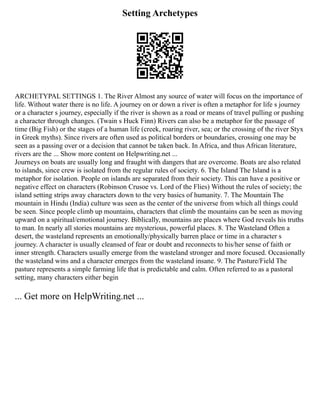 Setting Archetypes
ARCHETYPAL SETTINGS 1. The River Almost any source of water will focus on the importance of
life. Without water there is no life. A journey on or down a river is often a metaphor for life s journey
or a character s journey, especially if the river is shown as a road or means of travel pulling or pushing
a character through changes. (Twain s Huck Finn) Rivers can also be a metaphor for the passage of
time (Big Fish) or the stages of a human life (creek, roaring river, sea; or the crossing of the river Styx
in Greek myths). Since rivers are often used as political borders or boundaries, crossing one may be
seen as a passing over or a decision that cannot be taken back. In Africa, and thus African literature,
rivers are the ... Show more content on Helpwriting.net ...
Journeys on boats are usually long and fraught with dangers that are overcome. Boats are also related
to islands, since crew is isolated from the regular rules of society. 6. The Island The Island is a
metaphor for isolation. People on islands are separated from their society. This can have a positive or
negative effect on characters (Robinson Crusoe vs. Lord of the Flies) Without the rules of society; the
island setting strips away characters down to the very basics of humanity. 7. The Mountain The
mountain in Hindu (India) culture was seen as the center of the universe from which all things could
be seen. Since people climb up mountains, characters that climb the mountains can be seen as moving
upward on a spiritual/emotional journey. Biblically, mountains are places where God reveals his truths
to man. In nearly all stories mountains are mysterious, powerful places. 8. The Wasteland Often a
desert, the wasteland represents an emotionally/physically barren place or time in a character s
journey. A character is usually cleansed of fear or doubt and reconnects to his/her sense of faith or
inner strength. Characters usually emerge from the wasteland stronger and more focused. Occasionally
the wasteland wins and a character emerges from the wasteland insane. 9. The Pasture/Field The
pasture represents a simple farming life that is predictable and calm. Often referred to as a pastoral
setting, many characters either begin
... Get more on HelpWriting.net ...
 