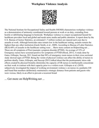 Workplace Violence Analysis
The National Institute for Occupational Safety and Health (NIOSH) characterizes workplace violence
as a demonstration of animosity coordinated toward persons at work or on duty, extending from
hostile or debilitating language to homicide. Workplace violence is a major occupational hazard for
healthcare providers local and global and needs more media and public attention. A report done by the
U.S. Bureau of Justice Statistics, an estimated 1.7 million workers are injured each year due to
assaults at work. Although homicides rates remain low in the healthcare setting, assaults remain the
highest than any other institution (Gacki Smith, et al., 2009). According to Bureau of Labor Statistics
(BLS) 60% of assaults in the healthcare setting were ... Show more content on Helpwriting.net ...
These are all symptoms of Post traumatic symptom disorder (PTSD). An average of 33% of
Emergency nurses have screened positive for symptoms of PTSD (Hood, 2011). A study done by
Gates, Gillespie, Succop, 2011 found out that 94% of emergency room nurses in their cross sectional
study showed signs of PTSD. Being the victim of physical violence can affect the ability of nurses to
perform ideally. Gates, Gillespie, and Succop (2011) talked about that the posttraumatic stress side
effects created by physical brutality diminishes the capacity of ER nurses to intellectually concentrate
on their work in contrast with their capacity prior to a violent event. Gillespie et al. (2010)
subjectively investigated the impact of working environment violence s on nurses in a pediatric ED
and found that members deliberately maintained a strategic distance from patients and guests who
were vicious, likely in an effort to prevent a recurrent brutal
... Get more on HelpWriting.net ...
 