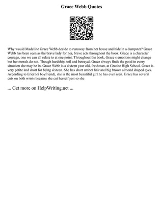 Grace Webb Quotes
Why would Madeline Grace Webb decide to runaway from her house and hide in a dumpster? Grace
Webb has been seen as the brave lady for her, brave acts throughout the book. Grace is a character
courage, one we can all relate to at one point. Throughout the book, Grace s emotions might change
but her morals do not. Though hardship, toil and betrayal, Grace always finds the good in every
situation she may be in. Grace Webb is a sixteen year old, freshman, at Granite High School. Grace is
very petite and short for being sixteen. She has short umber hair and big brown almond shaped eyes.
According to Eric(her boyfriend), she is the most beautiful girl he has ever seen. Grace has several
cuts on both wrists because she cut herself just so she
... Get more on HelpWriting.net ...
 