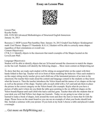 Essay on Lesson Plan
Lesson Plan
Keysha Starks
ESL 533N SEI Advanced Methodologies of Structured English Immersion
January 16, 2013
Resource 2: SIOP Lesson Plan humbley Date: January 16, 2013 Grade/Class/Subject: Kindergarten/
math/ Unit/Theme: Shapes CT Standards: K.G.A.2 Student will be able to correctly name shapes
regardless of their orientations or overall size
Content Objective(s):
CT.K.3.1.1 Identify objects in the classroom that match examples of the Shapes located on the
Love2Learn Wall.
Language Objective(s):
Student will be able to identify objects that are 2d located around the classroom to match the shapes
on the fun wall. Students will identify the following shapes ... Show more content on Helpwriting.net
...
To show that they are ready each student will be sitting on assigned letter on the carpet with their
hands folded in their lap. Teacher will sit in front of them modeling the behavior. Once each student is
on the carpet sitting nicely teacher gives each child one of the laminated pictures of an item in the
classroom.The teacher then reads aloud the content and language content to the students so they know
what the lesson is. Then the teacher introduces the Velcro board and the names of six shapes on the top
as well as the picture of the shape. Teacher calls on each child with a 3x5 card and ask them to place
the picture in the correct category on the Velcro board. (for example: Kayla what do you have a
picture of table and it where do you think the table goes pointing to the six different shapes on the
Velcro board) Repeat until each child who had a card has gone. Teacher then tells the students that at
your desk you will find Yellow Just shape me Journals . Today we are going to use what we just
learned to make a book of shapes, look around the room and draw the item or items that fit with the
shape. Please focus on the smart board so you can see an example of what your books should look
like. Include a sentence with your picture: If you look at my book I choose a table and placed it under
a rectangle
... Get more on HelpWriting.net ...
 