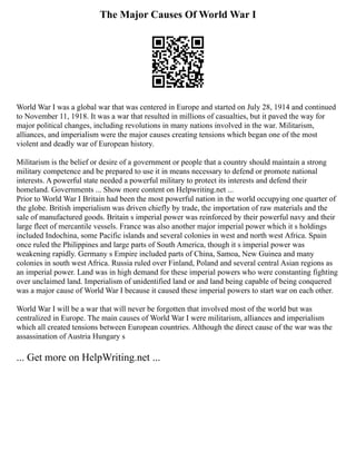 The Major Causes Of World War I
World War I was a global war that was centered in Europe and started on July 28, 1914 and continued
to November 11, 1918. It was a war that resulted in millions of casualties, but it paved the way for
major political changes, including revolutions in many nations involved in the war. Militarism,
alliances, and imperialism were the major causes creating tensions which began one of the most
violent and deadly war of European history.
Militarism is the belief or desire of a government or people that a country should maintain a strong
military competence and be prepared to use it in means necessary to defend or promote national
interests. A powerful state needed a powerful military to protect its interests and defend their
homeland. Governments ... Show more content on Helpwriting.net ...
Prior to World War I Britain had been the most powerful nation in the world occupying one quarter of
the globe. British imperialism was driven chiefly by trade, the importation of raw materials and the
sale of manufactured goods. Britain s imperial power was reinforced by their powerful navy and their
large fleet of mercantile vessels. France was also another major imperial power which it s holdings
included Indochina, some Pacific islands and several colonies in west and north west Africa. Spain
once ruled the Philippines and large parts of South America, though it s imperial power was
weakening rapidly. Germany s Empire included parts of China, Samoa, New Guinea and many
colonies in south west Africa. Russia ruled over Finland, Poland and several central Asian regions as
an imperial power. Land was in high demand for these imperial powers who were constanting fighting
over unclaimed land. Imperialism of unidentified land or and land being capable of being conquered
was a major cause of World War I because it caused these imperial powers to start war on each other.
World War I will be a war that will never be forgotten that involved most of the world but was
centralized in Europe. The main causes of World War I were militarism, alliances and imperialism
which all created tensions between European countries. Although the direct cause of the war was the
assassination of Austria Hungary s
... Get more on HelpWriting.net ...
 