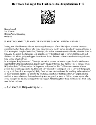 How Does Vonnegut Use Flashbacks In Slaughterhouse Five
Kevin Amoah
Ms Wrotten
Honors World Literature
06/06/16
IS KURT VONNEGUT S SLAUGHTERHOUSE FIVE A GOOD ANTI WAR NOVEL?
Mostly, not all soldiers are affected by the negative aspects of war like injures or death. However,
more than half of these soldiers who come back from war mostly suffer from Post Traumatic Stress. In
Kurt Vonnegut s slaughterhouse five, Vonnegut, the author, ues enormous flashbacks, disorder shifts in
time, and the use of short phrases, so it goes to convey the idea of lack of sorrow for the death and
ability to tell what s going to happen in the future due to flashbacks in order to show the negative and
long lasting effects of war.
In Vonnegut s Slaughterhouse 5, Vonnegut uses short phrases such as so it goes in order to show the
idea that Billy, the main character, doesn t really have pity toward died people. This is because when
Billy visited the Tralfamadorians the important he learned on The Tralfamadore was that when a
person dies he only appears to die. He is still very much alive in the past, so it is very silly for people
to cry at his funeral . ( Vonnegut 26). Billy finds his own explanation of the bombing and the death of
so many innocent people. He turns to the Tralfamadorian belief that the deaths were unpreventable
and had to happen because that was how they were supposed to happen. Neither he nor anyone else
could change what destiny had decided would occur. At the thought of these deaths and all death Billy
sees, he has only one
... Get more on HelpWriting.net ...
 