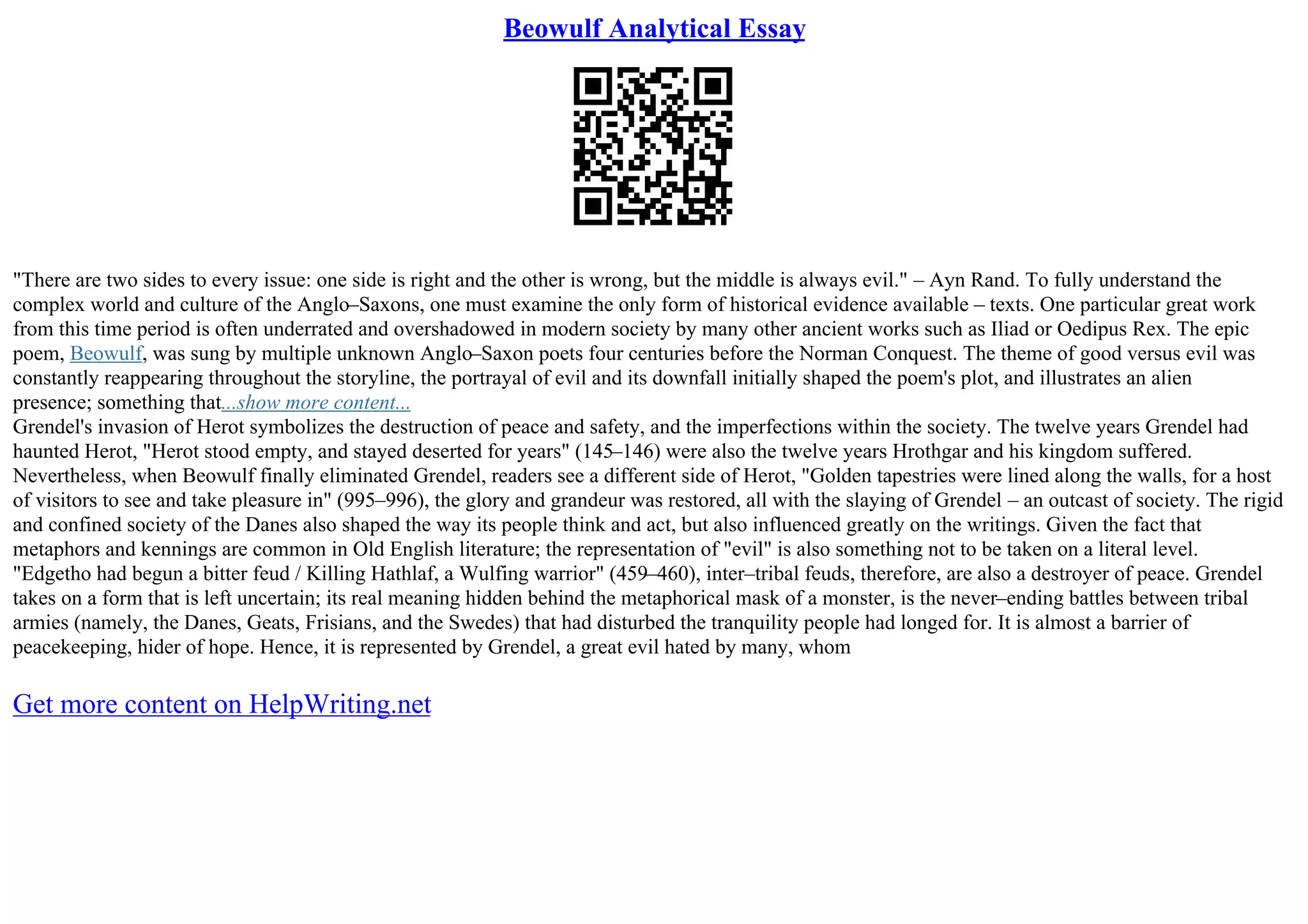 Beowulf Analytical Essay
"There are two sides to every issue: one side is right and the other is wrong, but the middle is always evil." – Ayn Rand. To fully understand the
complex world and culture of the Anglo–Saxons, one must examine the only form of historical evidence available – texts. One particular great work
from this time period is often underrated and overshadowed in modern society by many other ancient works such as Iliad or Oedipus Rex. The epic
poem, Beowulf, was sung by multiple unknown Anglo–Saxon poets four centuries before the Norman Conquest. The theme of good versus evil was
constantly reappearing throughout the storyline, the portrayal of evil and its downfall initially shaped the poem's plot, and illustrates an alien
presence; something that...show more content...
Grendel's invasion of Herot symbolizes the destruction of peace and safety, and the imperfections within the society. The twelve years Grendel had
haunted Herot, "Herot stood empty, and stayed deserted for years" (145–146) were also the twelve years Hrothgar and his kingdom suffered.
Nevertheless, when Beowulf finally eliminated Grendel, readers see a different side of Herot, "Golden tapestries were lined along the walls, for a host
of visitors to see and take pleasure in" (995–996), the glory and grandeur was restored, all with the slaying of Grendel – an outcast of society. The rigid
and confined society of the Danes also shaped the way its people think and act, but also influenced greatly on the writings. Given the fact that
metaphors and kennings are common in Old English literature; the representation of "evil" is also something not to be taken on a literal level.
"Edgetho had begun a bitter feud / Killing Hathlaf, a Wulfing warrior" (459–460), inter–tribal feuds, therefore, are also a destroyer of peace. Grendel
takes on a form that is left uncertain; its real meaning hidden behind the metaphorical mask of a monster, is the never–ending battles between tribal
armies (namely, the Danes, Geats, Frisians, and the Swedes) that had disturbed the tranquility people had longed for. It is almost a barrier of
peacekeeping, hider of hope. Hence, it is represented by Grendel, a great evil hated by many, whom
Get more content on HelpWriting.net
 