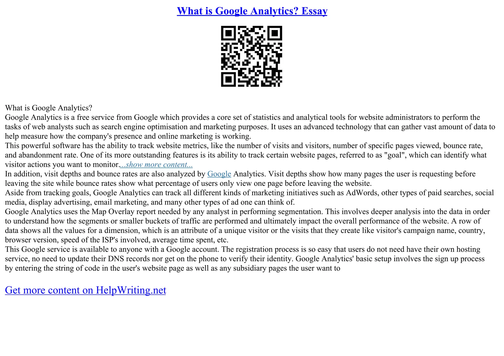 What is Google Analytics? Essay
What is Google Analytics?
Google Analytics is a free service from Google which provides a core set of statistics and analytical tools for website administrators to perform the
tasks of web analysts such as search engine optimisation and marketing purposes. It uses an advanced technology that can gather vast amount of data to
help measure how the company's presence and online marketing is working.
This powerful software has the ability to track website metrics, like the number of visits and visitors, number of specific pages viewed, bounce rate,
and abandonment rate. One of its more outstanding features is its ability to track certain website pages, referred to as "goal", which can identify what
visitor actions you want to monitor....show more content...
In addition, visit depths and bounce rates are also analyzed by Google Analytics. Visit depths show how many pages the user is requesting before
leaving the site while bounce rates show what percentage of users only view one page before leaving the website.
Aside from tracking goals, Google Analytics can track all different kinds of marketing initiatives such as AdWords, other types of paid searches, social
media, display advertising, email marketing, and many other types of ad one can think of.
Google Analytics uses the Map Overlay report needed by any analyst in performing segmentation. This involves deeper analysis into the data in order
to understand how the segments or smaller buckets of traffic are performed and ultimately impact the overall performance of the website. A row of
data shows all the values for a dimension, which is an attribute of a unique visitor or the visits that they create like visitor's campaign name, country,
browser version, speed of the ISP's involved, average time spent, etc.
This Google service is available to anyone with a Google account. The registration process is so easy that users do not need have their own hosting
service, no need to update their DNS records nor get on the phone to verify their identity. Google Analytics' basic setup involves the sign up process
by entering the string of code in the user's website page as well as any subsidiary pages the user want to
Get more content on HelpWriting.net
 