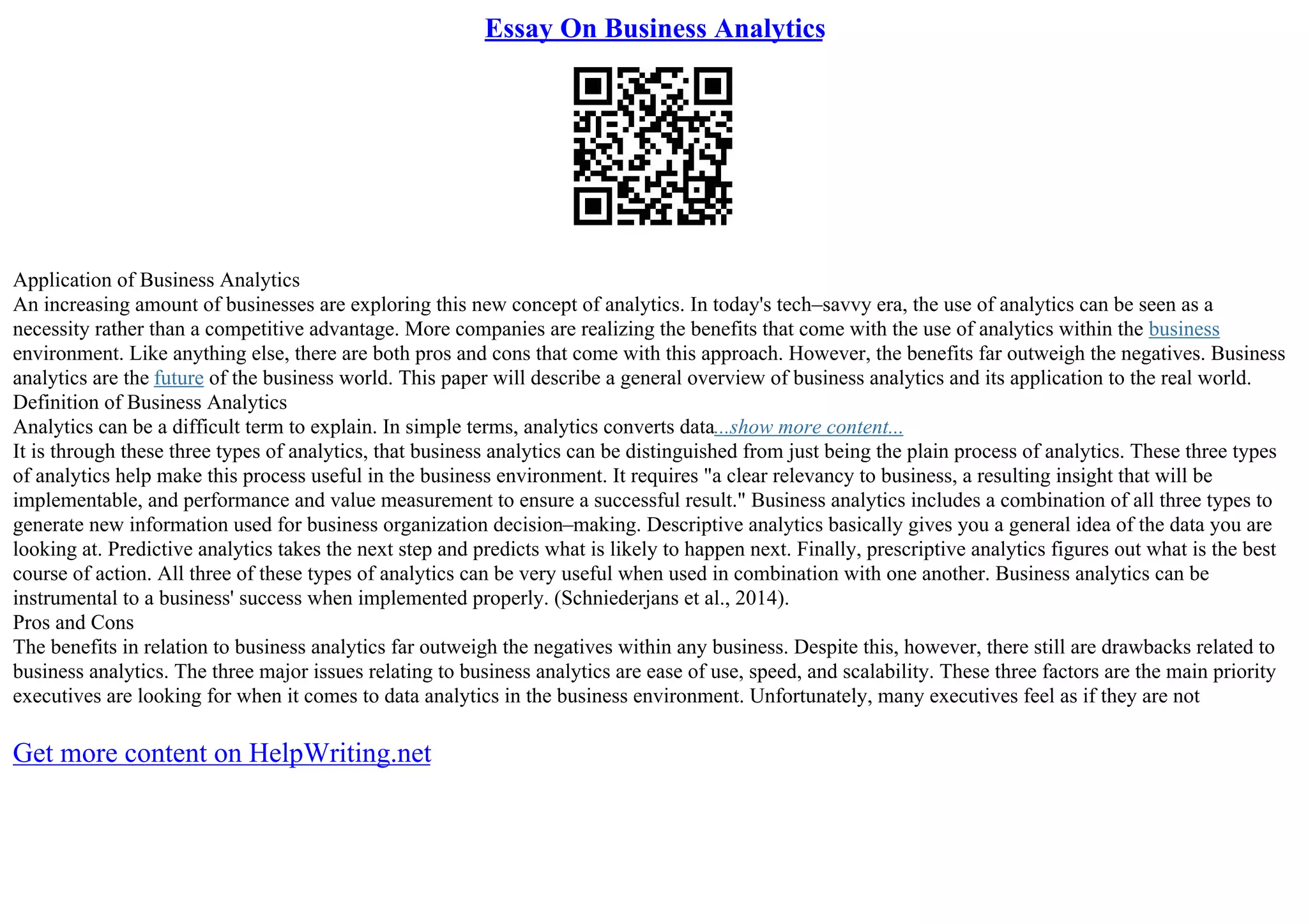 Essay On Business Analytics
Application of Business Analytics
An increasing amount of businesses are exploring this new concept of analytics. In today's tech–savvy era, the use of analytics can be seen as a
necessity rather than a competitive advantage. More companies are realizing the benefits that come with the use of analytics within the business
environment. Like anything else, there are both pros and cons that come with this approach. However, the benefits far outweigh the negatives. Business
analytics are the future of the business world. This paper will describe a general overview of business analytics and its application to the real world.
Definition of Business Analytics
Analytics can be a difficult term to explain. In simple terms, analytics converts data...show more content...
It is through these three types of analytics, that business analytics can be distinguished from just being the plain process of analytics. These three types
of analytics help make this process useful in the business environment. It requires "a clear relevancy to business, a resulting insight that will be
implementable, and performance and value measurement to ensure a successful result." Business analytics includes a combination of all three types to
generate new information used for business organization decision–making. Descriptive analytics basically gives you a general idea of the data you are
looking at. Predictive analytics takes the next step and predicts what is likely to happen next. Finally, prescriptive analytics figures out what is the best
course of action. All three of these types of analytics can be very useful when used in combination with one another. Business analytics can be
instrumental to a business' success when implemented properly. (Schniederjans et al., 2014).
Pros and Cons
The benefits in relation to business analytics far outweigh the negatives within any business. Despite this, however, there still are drawbacks related to
business analytics. The three major issues relating to business analytics are ease of use, speed, and scalability. These three factors are the main priority
executives are looking for when it comes to data analytics in the business environment. Unfortunately, many executives feel as if they are not
Get more content on HelpWriting.net
 