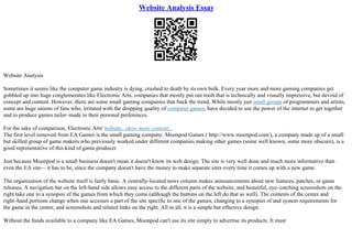 Website Analysis Essay
Website Analysis
Sometimes it seems like the computer game industry is dying, crushed to death by its own bulk. Every year more and more gaming companies get
gobbled up into huge conglomerates like Electronic Arts, companies that mostly put out trash that is technically and visually impressive, but devoid of
concept and content. However, there are some small gaming companies that buck the trend. While mostly just small groups of programmers and artists,
some are huge unions of fans who, irritated with the dropping quality of computer games, have decided to use the power of the internet to get together
and to produce games tailor–made to their personal preferences.
For the sake of comparison, Electronic Arts' website...show more content...
The first level removed from EA Games is the small gaming company. Moonpod Games ( http://www.moonpod.com/), a company made up of a small
but skilled group of game makers who previously worked under different companies making other games (some well known, some more obscure), is a
good representative of this kind of game producer.
Just because Moonpod is a small business doesn't mean it doesn't know its web design. The site is very well done and much more informative than
even the EA site–– it has to be, since the company doesn't have the money to make separate sites every time it comes up with a new game.
The organization of the website itself is fairly basic. A centrally–located news column makes announcements about new features, patches, or game
releases. A navigation bar on the left–hand side allows easy access to the different parts of the website, and beautiful, eye–catching screenshots on the
right take one to a synopsis of the games from which they come (although the buttons on the left do that as well). The contents of the center and
right–hand portions change when one accesses a part of the site specific to one of the games, changing to a synopsis of and system requirements for
the game in the center, and screenshots and related links on the right. All in all, it is a simple but effective design.
Without the funds available to a company like EA Games, Moonpod can't use its site simply to advertise its products. It must
 