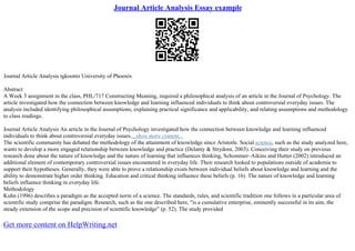 Journal Article Analysis Essay example
Journal Article Analysis tgkoontz University of Phoenix
Abstract
A Week 3 assignment in the class, PHL/717 Constructing Meaning, required a philosophical analysis of an article in the Journal of Psychology. The
article investigated how the connection between knowledge and learning influenced individuals to think about controversial everyday issues. The
analysis included identifying philosophical assumptions, explaining practical significance and applicability, and relating assumptions and methodology
to class readings.
Journal Article Analysis An article in the Journal of Psychology investigated how the connection between knowledge and learning influenced
individuals to think about controversial everyday issues....show more content...
The scientific community has debated the methodology of the attainment of knowledge since Aristotle. Social science, such as the study analyzed here,
wants to develop a more engaged relationship between knowledge and practice (Delanty & Strydom, 2003). Conceiving their study on previous
research done about the nature of knowledge and the nature of learning that influences thinking, Schommer–Aikins and Hutter (2002) introduced an
additional element of contemporary controversial issues encountered in everyday life. Their research looked to populations outside of academia to
support their hypotheses. Generally, they were able to prove a relationship exists between individual beliefs about knowledge and learning and the
ability to demonstrate higher order thinking. Education and critical thinking influence these beliefs (p. 16). The nature of knowledge and learning
beliefs influence thinking in everyday life.
Methodology
Kuhn (1996) describes a paradigm as the accepted norm of a science. The standards, rules, and scientific tradition one follows in a particular area of
scientific study comprise the paradigm. Research, such as the one described here, "is a cumulative enterprise, eminently successful in its aim, the
steady extension of the scope and precision of scientific knowledge" (p. 52). The study provided
Get more content on HelpWriting.net
 