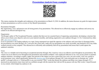 Presentation Analysis Essay examples
This memo examines the strengths and weaknesses of my presentation on March 19, 2010. In addition, the memo discusses my goals for improvement
in future presentations as well as a review of Aly Sherali's presentation.
Presentation Strengths
My organization, voice, and passion were all strong points of my presentation. This allowed me to effectively engage my audience and convey my
content in an efficient and logical way.
Organization
Tim Koegel, author of The Exceptional Presenter, explains that there are two essential facets of organizing a presentation: developing a structure that
allows you to frame your objective and cover your material smoothly, and looking organized to your audience (Koegel, 31–32). I structured my slides
and...show more content...
Even if a presenter is the leading authority on a topic, being unprepared can signal the opposite to the audience and cause them to disengage before
the presentation even starts (Koegel, 45). I arrived to the venue early, made sure my presentation was easily accessible, and checked to see if my slides
worked correctly on the computer. This allowed me to efficiently and confidently lead off my presentation and ensure that I could capture the
audience's attention.
Voice
The voice is a valuable tool to becoming an exceptional presenter (Koegel, 84). I used my voice as an effective asset throughout my presentation. My
volume was at an effective level throughout the presentation and sounded confident. I also employed inflection in my voice on key points to maintain
audience attention. According to studies, eighty–four percent of the impact you have comes from your voice, not your words. I was very careful to
avoid monotone voice, which significantly shortens the attention span of an audience (Koegel, 84). I also took great care to eliminate any "verbal
graffiti" as Koegel refers to it. Verbal graffiti is any non–essential "filler" words that distract the audience and dilute your impact (Koegel, 87). I
practiced my presentation many times and was confident enough with the material that I did not fill my pauses with any filler words. I stayed focused
on my content, which helped my audience to do
 