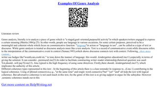 Examples Of Genre Analysis
Literature review
Genre analysis, literally is to analyze a piece of genre which is "a staged,goal–oriented,purposeful activity"in which speakers/writers engaged to express
a certain meaning (Martin,1984,p.25). In other words, people use language in various occasions, for some certain purposes, perceived to be a
meaningful and coherent whole which focus on communicative function: "language"in action or "language in use" , can be called as a type of text or
discourse. While genre analysis is treated as discourse analysis more like a text analysis. Text is a record of communicative event while discourse refers
to the interpretation of the communicative event in context (Nunan,1993),which shows discourse connects text with context. Following...show more
content...
writer use hedges like"would,can,could etc." to tone down the manner of language: this would...kindergarten education(Line11),especially in terms of
giving the solution: It can consider...premises(Line23).In order to facilitate constructing writer–reader relationship,rhetorical question was used:
Yet,should...will pay?(Line13). Also typical is the high frequency of using some directives: Firstly,there should...kindergartens(Line17), which
implicates the authority of this article.
Different coherence types represented in this text : At the beginning of this article there is a clear reminder In response to...(Line 1) contributing to the
logical coherence. Using of phrasal connectives,e.g., "at the same time" and single–word connective"but" "yet" "and" all help the text with logical
coherence. But adversative coherence is not used much in this text, for the genre of this text is to giving support to argue for the subsydise. However
,semantic coherence stands out in this
Get more content on HelpWriting.net
 