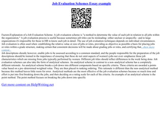 Job Evaluation Schemes Essay example
Factors/Explanation of a Job Evaluation Scheme: A job evaluation scheme is "a method to determine the value of each job in relation to all jobs within
the organization." A job evaluation process is useful because sometimes job titles can be misleading– either unclear or unspecific– and in large
organizations it's impossible for those in HR to know each job in detail. The use of job evaluation techniques depends on individual circumstances.
Job evaluation is often used when: establishing the relative value or size of jobs or roles, providing as objective as possible a basis for placing jobs
or roles within a grade structure, making certain that consistent decisions will be made about grading jobs or roles, and certifying that...show more
content...
Job descriptions should, however, enable jobs to be assessed according to a common standard, and the people responsible for the preparation of the job
descriptions should be trained in the importance of ensuring that these do not omit aspects of women's jobs nor over–emphasize those job
characteristics which are missing from jobs typically performed by women. Different job titles should reflect differences in the work being done. Job
evaluation schemes can also take the form of analytical schemes. An analytical scheme in contrast to a non–analytical scheme has a completely
different rationale. An analytical scheme breaks a job down into different components based on specific criteria. These criteria are awarded a points
value based on a pre–determined weighted value. They are then placed in ranking ordering. This rationale is different than the non–analytical method
because this method leaves little room for error. Analytical methods are the most effective of the job evaluation schemes because so much time and
effort is put into first breaking down the jobs, and then deciding on a rating scale for each of the criteria. An example of an analytical scheme is the
point method. The point method focuses on breaking the jobs down into specific
Get more content on HelpWriting.net
 