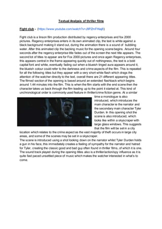 Textual Analysis of thriller films
Fight club - (https://www.youtube.com/watch?v=J9PZmFHiaj8)
Fight club is a linson film production distributed by regency enterprises and fox 2000
pictures. Regency enterprises enters in its own animated clip, the text is white against a
black background making it stand out, during the animation there is a sound of bubbling
water. After this animated clip the backing music for the opening scene begins. Around four
seconds after the regency enterprise title fades out of the screen the next title appears. The
second lot of titles to appear are for Fox 2000 pictures and once again Regency enterprises,
this appears central in the frame appearing quickly out of nothingness, the text is a bold
capital font and white, eventually fading out when a blueish tinged aura appears around it,
the blueish colour could refer to the darkness and crime aspects of the film. This is repeated
for all the following titles but they appear with a very short white flash which drags the
attention of the watcher directly to the text, overall there are 21 different appearing titles.
The filmed section of the opening is based around an extended flashback which begins
around 1.44 minutes into the film. This is when the film starts with the end scene then the
character takes us back through the film leading up to the point it started at. This kind of
unchronological order is commonly used feature in thriller/crime fiction genre. At a similar
time a monologue is also
introduced, which introduces the
main character ie the narrator and
the secondary main character Tyler
Durden. In this opening shot the
scene is also introduced, which
looks like within a skyscraper with
large glass windows. This suggests
that the film will be set in a city
location which relates to the crime aspect as the vast majority of theft occurs in large city
areas, and some of the scenes may be set in a skyscraper.
The scene is introduced using a shot looking down on the narrator whilst Tyler Durden holds
a gun in his face, this immediately creates a feeling of sympathy for the narrator and hatred
for Tyler, creating the classic good and bad guy often found in thriller films, of which it is one.
The sound track played during the opening titles also is a thriller/action/spy influence as it is
quite fast paced unsettled piece of music which makes the watcher interested in what’s to
come.
 