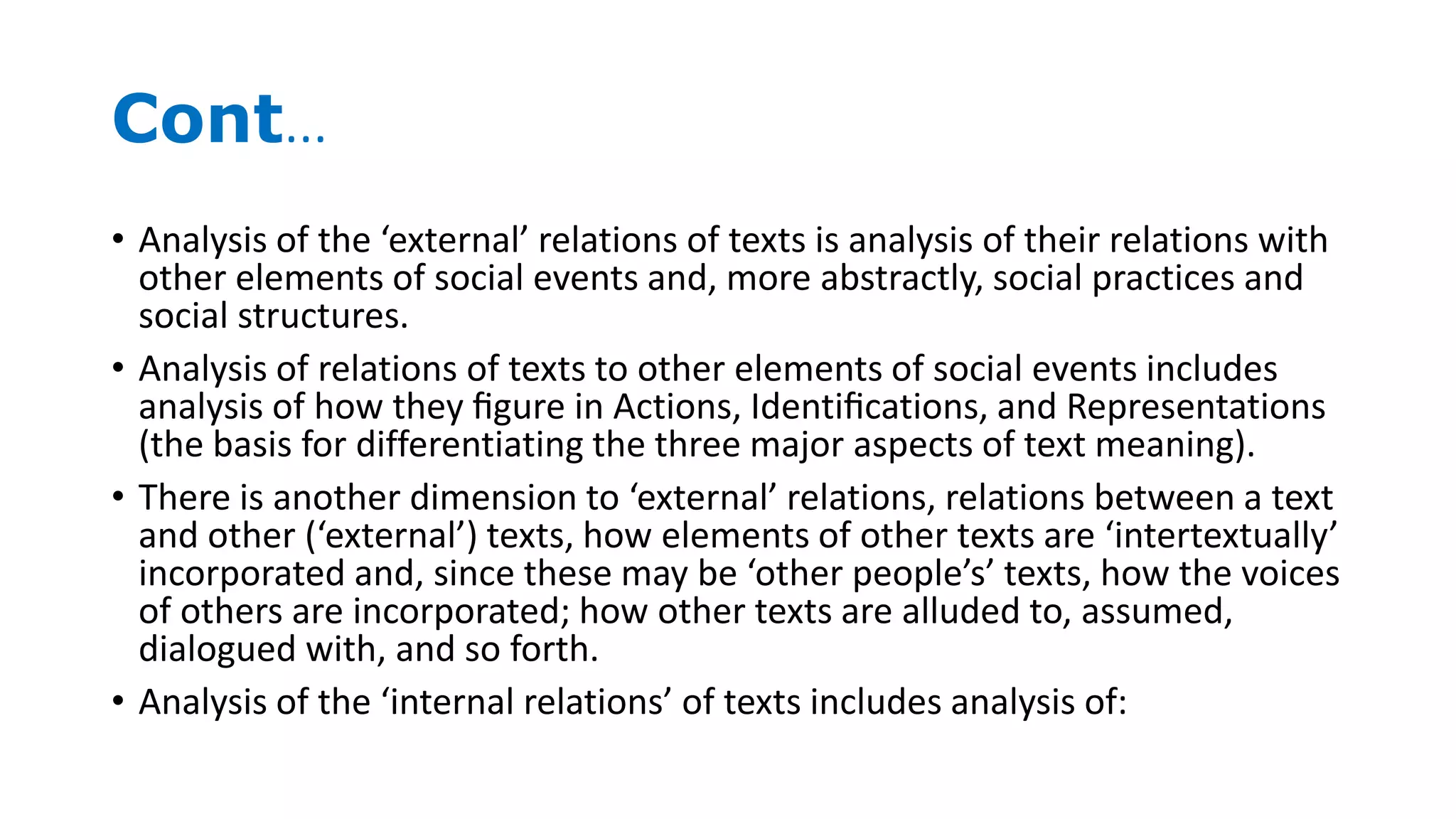 Cont…
• Analysis of the ‘external’ relations of texts is analysis of their relations with
other elements of social events and, more abstractly, social practices and
social structures.
• Analysis of relations of texts to other elements of social events includes
analysis of how they ﬁgure in Actions, Identiﬁcations, and Representations
(the basis for differentiating the three major aspects of text meaning).
• There is another dimension to ‘external’ relations, relations between a text
and other (‘external’) texts, how elements of other texts are ‘intertextually’
incorporated and, since these may be ‘other people’s’ texts, how the voices
of others are incorporated; how other texts are alluded to, assumed,
dialogued with, and so forth.
• Analysis of the ‘internal relations’ of texts includes analysis of:
 