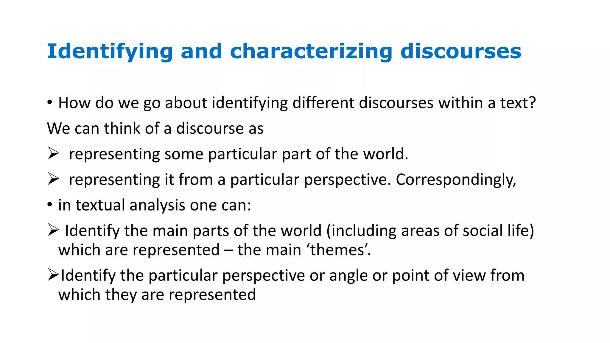 Identifying and characterizing discourses
• How do we go about identifying different discourses within a text?
We can think of a discourse as
 representing some particular part of the world.
 representing it from a particular perspective. Correspondingly,
• in textual analysis one can:
 Identify the main parts of the world (including areas of social life)
which are represented – the main ‘themes’.
Identify the particular perspective or angle or point of view from
which they are represented
 