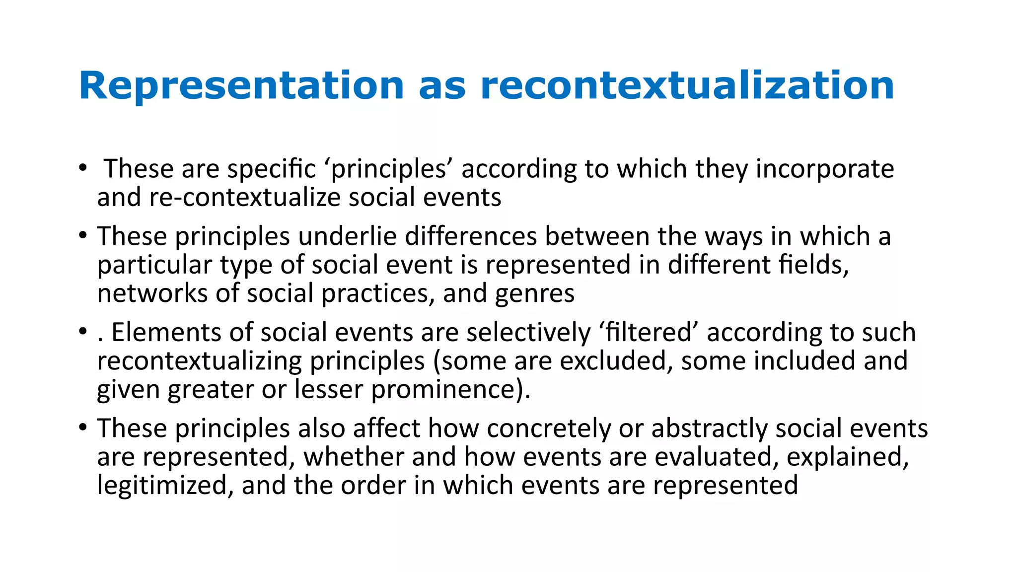 Representation as recontextualization
• These are speciﬁc ‘principles’ according to which they incorporate
and re-contextualize social events
• These principles underlie differences between the ways in which a
particular type of social event is represented in different ﬁelds,
networks of social practices, and genres
• . Elements of social events are selectively ‘ﬁltered’ according to such
recontextualizing principles (some are excluded, some included and
given greater or lesser prominence).
• These principles also affect how concretely or abstractly social events
are represented, whether and how events are evaluated, explained,
legitimized, and the order in which events are represented
 