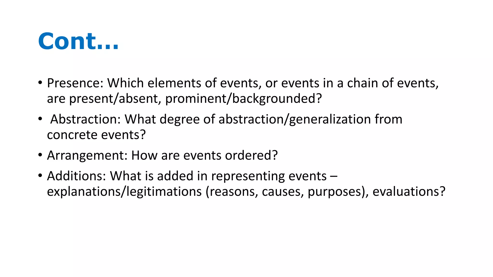 Cont…
• Presence: Which elements of events, or events in a chain of events,
are present/absent, prominent/backgrounded?
• Abstraction: What degree of abstraction/generalization from
concrete events?
• Arrangement: How are events ordered?
• Additions: What is added in representing events –
explanations/legitimations (reasons, causes, purposes), evaluations?
 