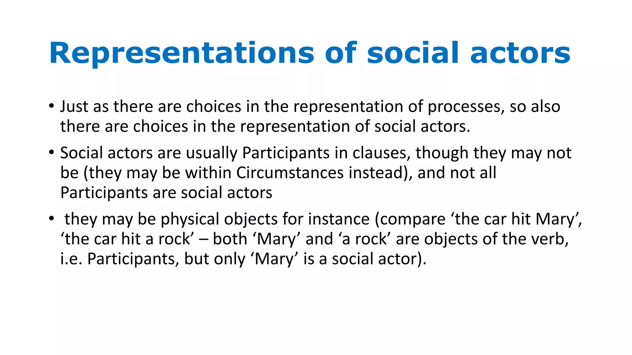 Representations of social actors
• Just as there are choices in the representation of processes, so also
there are choices in the representation of social actors.
• Social actors are usually Participants in clauses, though they may not
be (they may be within Circumstances instead), and not all
Participants are social actors
• they may be physical objects for instance (compare ‘the car hit Mary’,
‘the car hit a rock’ – both ‘Mary’ and ‘a rock’ are objects of the verb,
i.e. Participants, but only ‘Mary’ is a social actor).
 