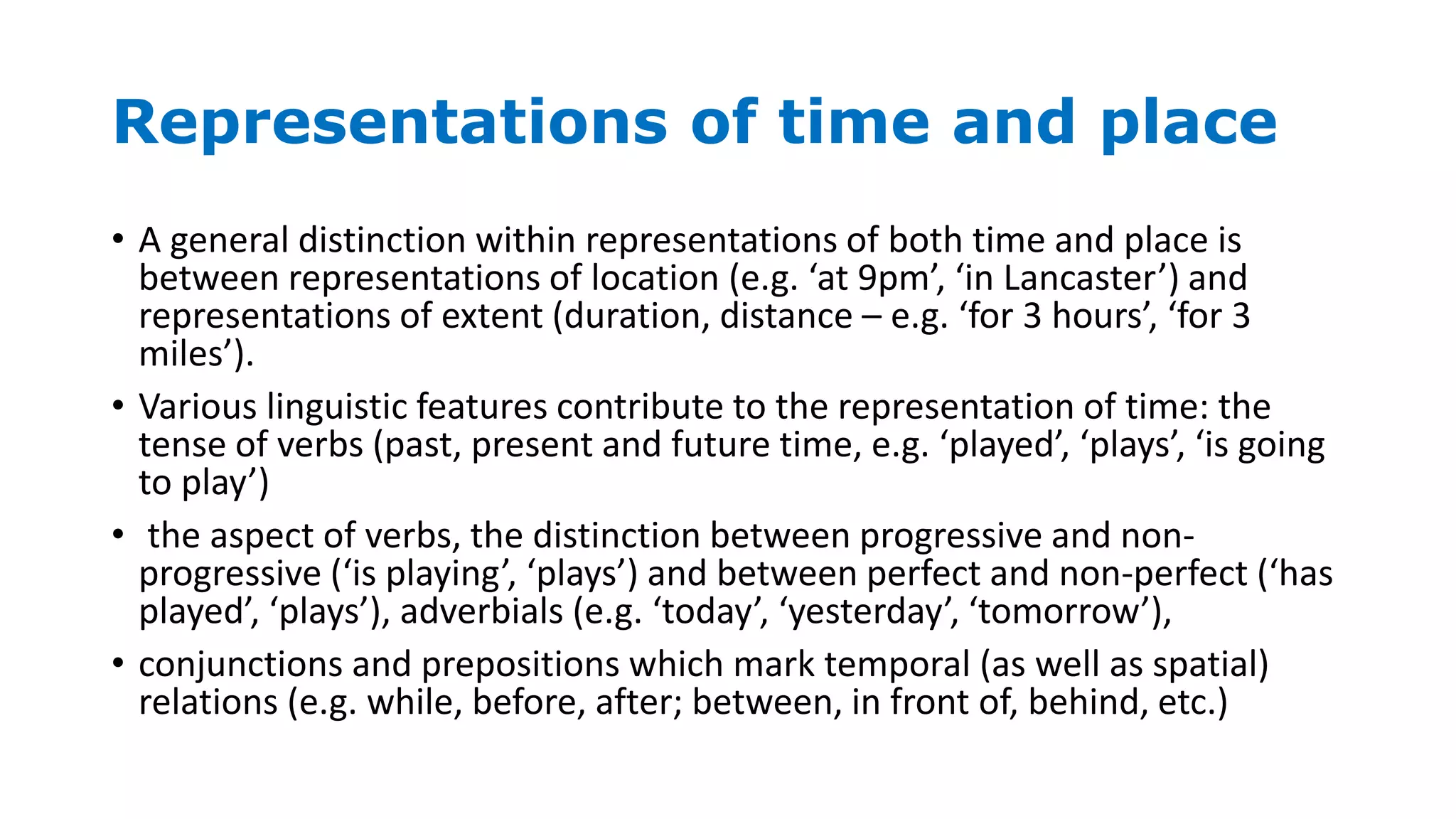 Representations of time and place
• A general distinction within representations of both time and place is
between representations of location (e.g. ‘at 9pm’, ‘in Lancaster’) and
representations of extent (duration, distance – e.g. ‘for 3 hours’, ‘for 3
miles’).
• Various linguistic features contribute to the representation of time: the
tense of verbs (past, present and future time, e.g. ‘played’, ‘plays’, ‘is going
to play’)
• the aspect of verbs, the distinction between progressive and non-
progressive (‘is playing’, ‘plays’) and between perfect and non-perfect (‘has
played’, ‘plays’), adverbials (e.g. ‘today’, ‘yesterday’, ‘tomorrow’),
• conjunctions and prepositions which mark temporal (as well as spatial)
relations (e.g. while, before, after; between, in front of, behind, etc.)
 