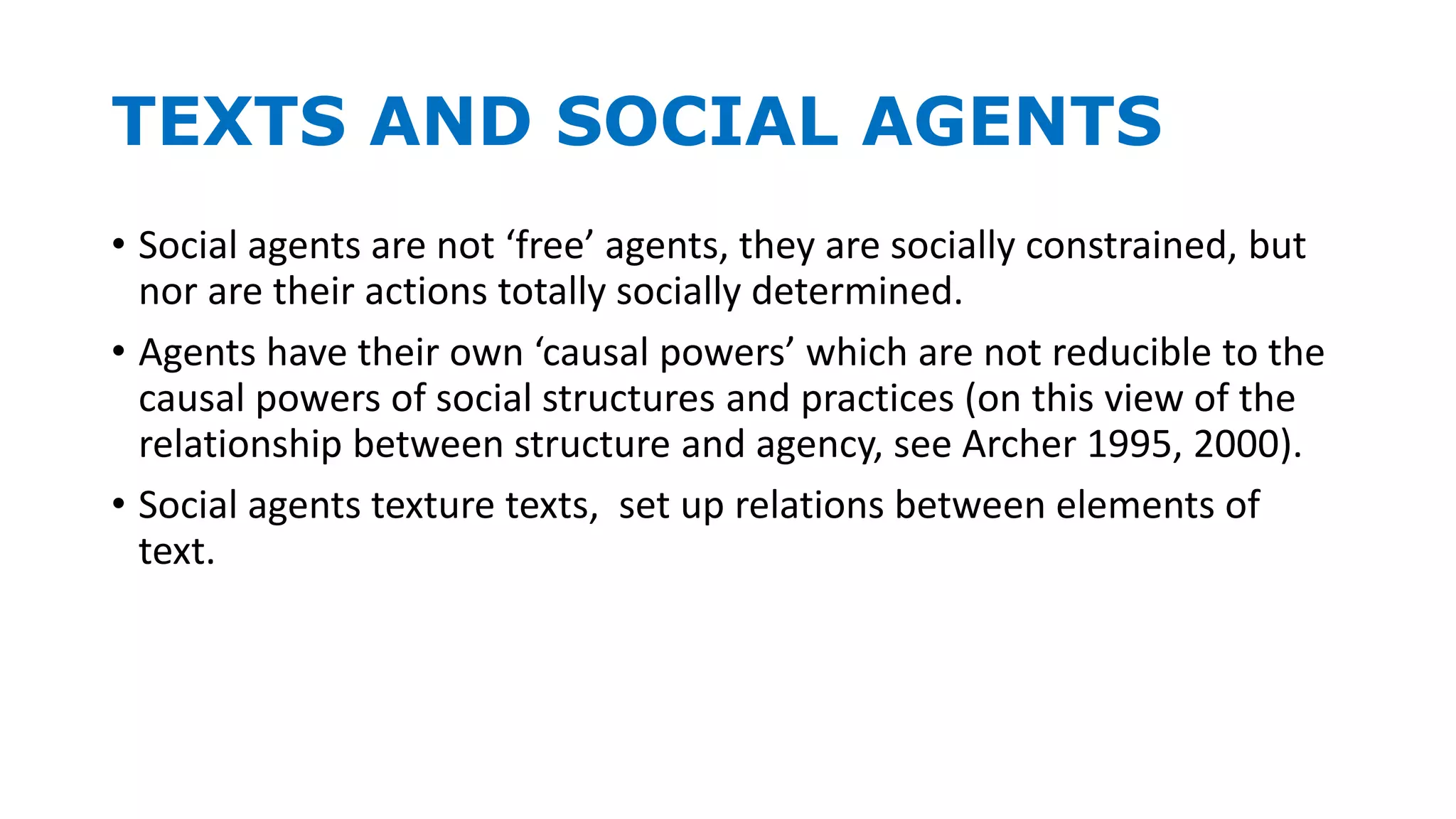 TEXTS AND SOCIAL AGENTS
• Social agents are not ‘free’ agents, they are socially constrained, but
nor are their actions totally socially determined.
• Agents have their own ‘causal powers’ which are not reducible to the
causal powers of social structures and practices (on this view of the
relationship between structure and agency, see Archer 1995, 2000).
• Social agents texture texts, set up relations between elements of
text.
 